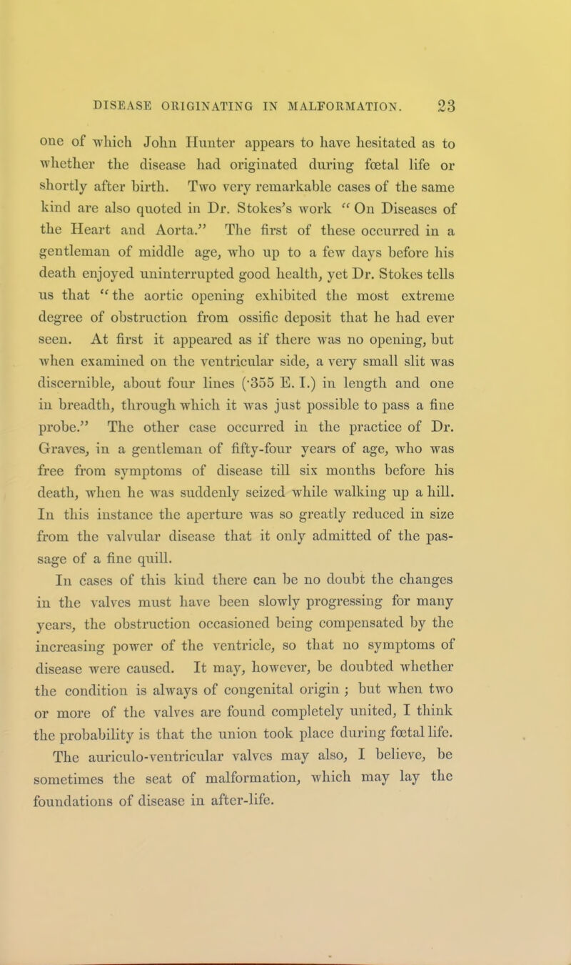 one of -which John Hunter appears to have hesitated as to whether the disease had originated during foetal life or shortly after birth. Two very remarkable cases of the same kind are also quoted in Dr. Stokes^s work  On Diseases of the Heart and Aorta. The first of these occurred in a gentleman of middle age^ who up to a few days before his death enjoyed uninterrupted good health, yet Dr. Stokes tells us that  the aortic opening exhibited the most extreme degree of obstruction from ossific deposit that he had ever seen. At first it appeared as if there was no opening, but when examined on the ventricular side, a very small slit was discernible, about four lines ('355 E. I.) in length and one in breadth, through which it was just possible to pass a fine probe. The other case occurred in the practice of Dr. Graves, in a gentleman of fifty-four years of age, who was free from symptoms of disease till six months before his death, when he was suddenly seized while walking up a hill. In this instance the aperture was so greatly reduced in size from the valvular disease that it only admitted of the pas- sage of a fine quill. In cases of this kind there can be no doubt the changes in the valves must have been slowly progressing for many years, the obstruction occasioned being compensated by the increasing power of the ventricle, so that no symptoms of disease were caused. It may, however, be doubted Avhether the condition is always of congenital origin ; but when two or more of the valves are found completely united, I think the probability is that the union took place during foetal life. The auriculo-ventricular valves may also, I believe, be sometimes the seat of malformation, which may lay the foundations of disease in after-life.