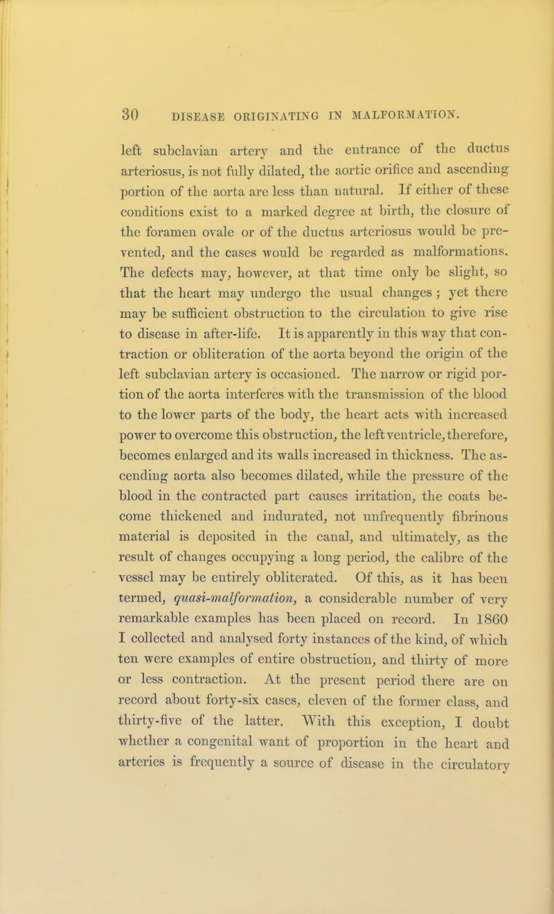 left subclavian artery and the entrance of the ductus arteriosus, is not fully dilated, the aortic orifice and ascending- portion of the aorta are less than natural. If either of these conditions exist to a marked degree at birth, the closure of the foramen ovale or of the ductus arteriosus would be pre- vented, and the cases would be regarded as malformations. The defects may, however, at that time only be slight, so that the heart may undergo the usual changes ; yet there may be sufficient obstruction to the circulation to give rise to disease in after-life. It is apparently in this way that con- traction or obliteration of the aorta beyond the origin of the left subclavian artery is occasioned. The narrow or rigid por- tion of the aorta interferes with the transmission of the blood to the lower parts of the body, the heart acts with increased power to overcome this obstruction, the left ventricle, therefore, becomes enlarged and its walls increased in thickness. The as- cending aorta also becomes dilated, while the pressure of the blood in the contracted part causes irritation, the coats be- come thickened and indurated, not unfrequently fibrinous material is deposited in the canal, and ultimately, as the result of changes occupying a long period, the calibre of the vessel may be entirely obliterated. Of this, as it has been termed, quasi-7na1 formation, a considerable number of very remarkable examples has been placed on record. In 1860 I collected and analysed forty instances of the kind, of which ten were examples of entire obstruction, and thirty of more or less contraction. At the present period there are on record about forty-six cases, eleven of the former class, and thirty-five of the latter. With this exception, I doubt whether a congenital want of proportion in the heart and arteries is frequently a source of disease in the circulatory