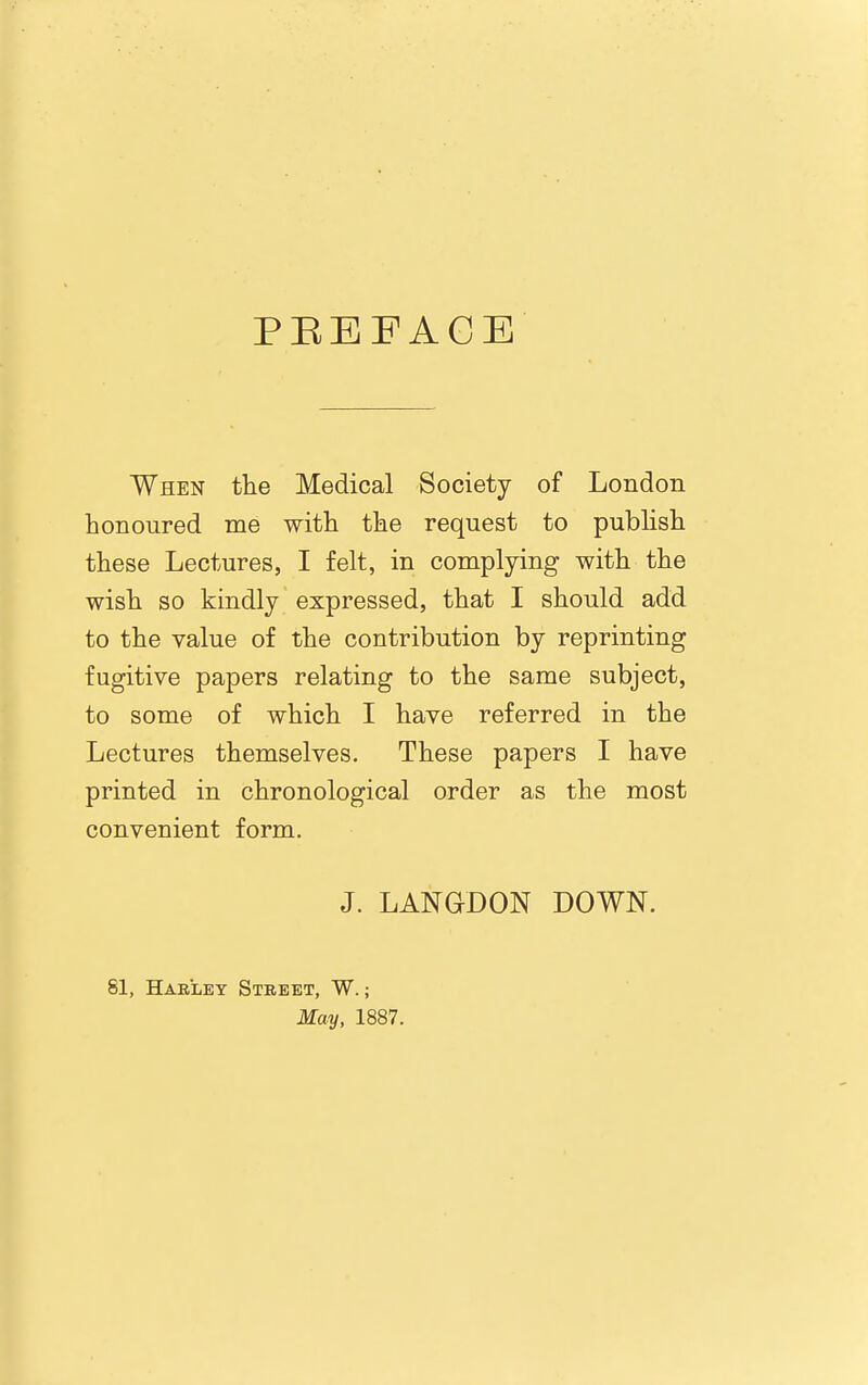 PEEFACE When the Medical Society of London honoured me with the request to pubhsh these Lectures, I felt, in complying with the wish so kindly expressed, that I should add to the value of the contribution by reprinting fugitive papers relating to the same subject, to some of which I have referred in the Lectures themselves. These papers I have printed in chronological order as the most convenient form. J. LANGDON DOWN. 81, Haeley Street, W. ; May, 1887.