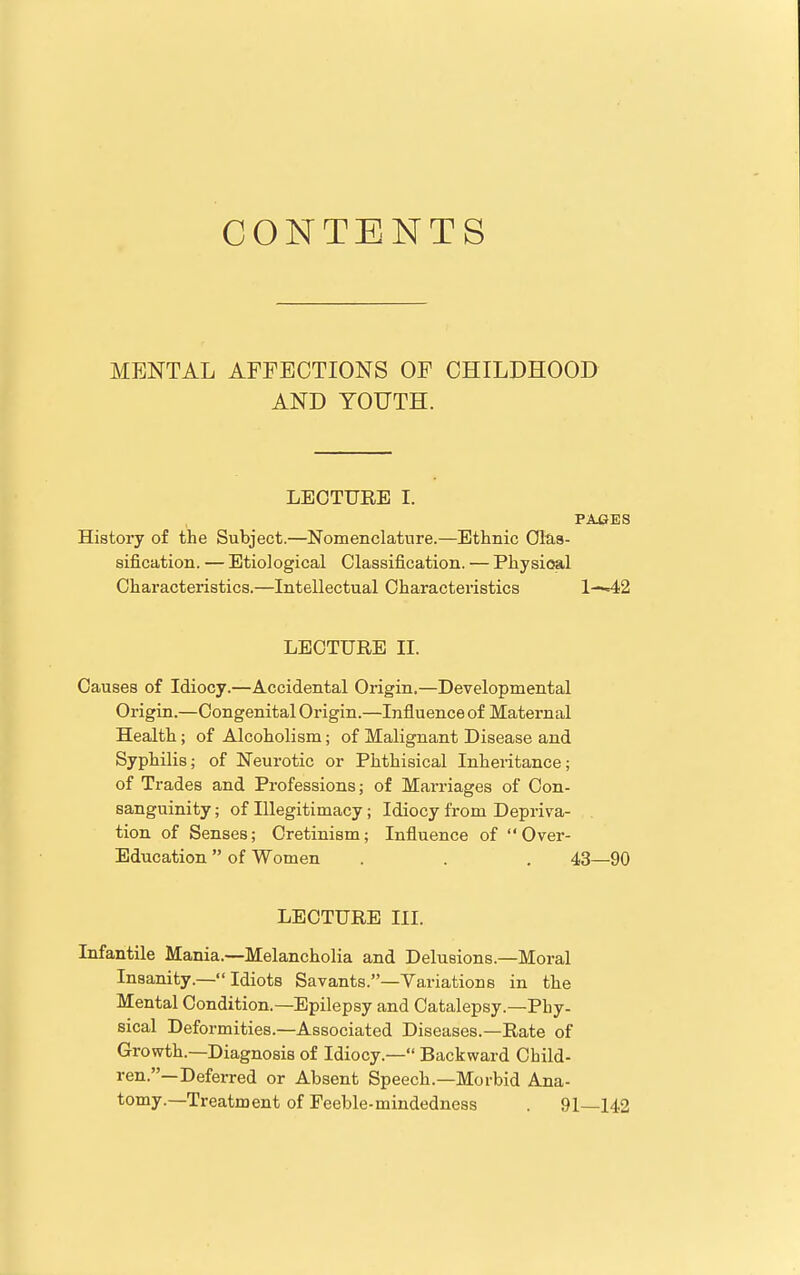 CONTENTS MENTAL AFFECTIONS OF CHILDHOOD AND YOUTH. LECTURE I. I PAGES ! History of the Subject.—Nomenclature.—Ethnic Ofea- j sification. — Etiological Classification. — Physical j Characteristics.—Intellectual Characteristics 1—42 LECTURE II. Causes of Idiocy.—Accidental Origin.—Developmental Origin.—Congenital Origin.—Influence of Maternal Health; of Alcoholism; of Malignant Disease and Syphilis; of Neurotic or Phthisical Inheritance; of Trades and Professions; of Marriages of Con- sanguinity ; of Illegitimacy; Idiocy from Depriva- tion of Senses; Cretinism; Influence of Over- Education  of Women . . . 43—90 LECTURE III. Infantile Mania.—Melancholia and Delusions.—Moral Insanity.— Idiots Savants.—Variations in the Mental Condition.—Epilepsy and Catalepsy.—Phy- sical Deformities.—Associated Diseases.—Rate of Growth.—Diagnosis of Idiocy.— Backward Child- ren.—Deferred or Absent Speech.—Morbid Ana- tomy.—Treatment of Feeble-mindedness . 91—142 1