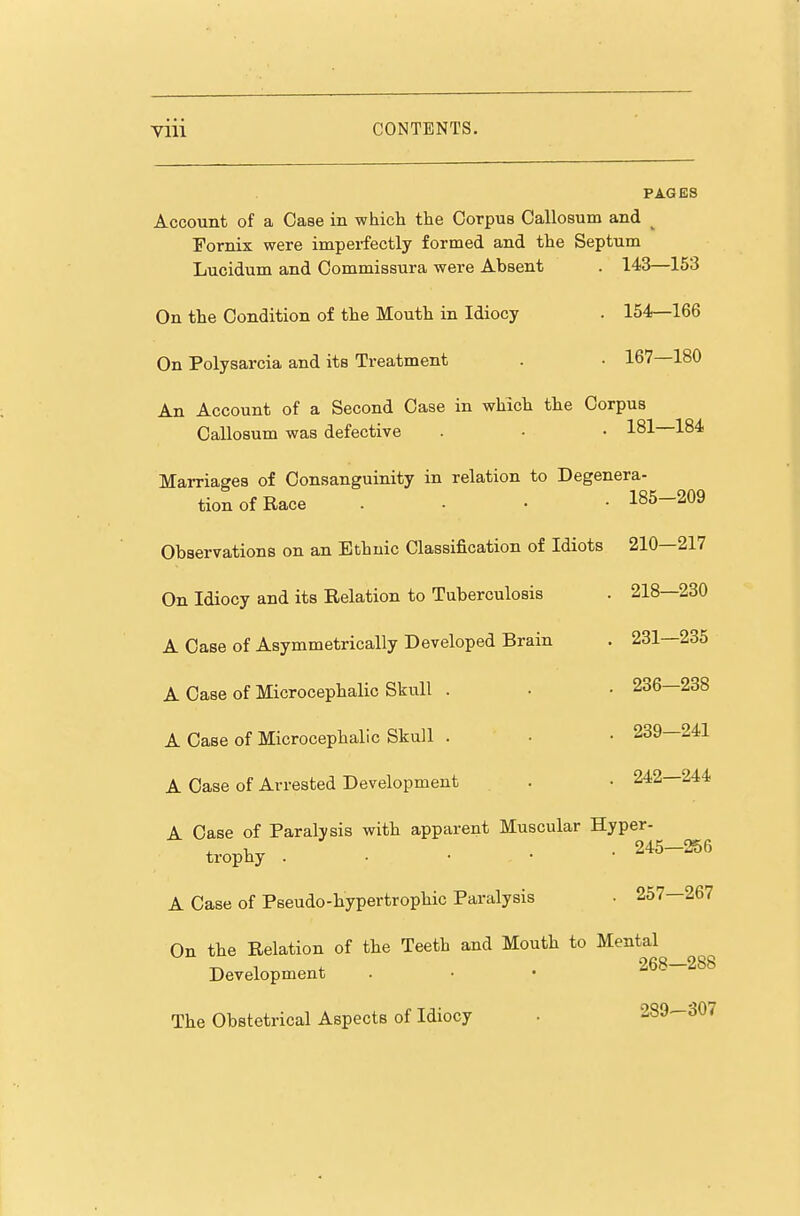 PAGES Account of a Case in whicli the Corpus Callosum and ^ Fornix were impei-fectly formed and the Septum Lucidum and Oommissura were Absent . 143—153 On the Condition of the Mouth in Idiocy . 154—166 On Polysarcia and its Treatment . • 167—180 An Account of a Second Case in which the Corpus Callosum was defective . • • 181 184 Marriages of Consanguinity in relation to Degenera- tionofRace . • • • 185-209 Observations on an Ethnic Classification of Idiots 210—217 On Idiocy and its Relation to Tuberculosis . 218—230 A Case of Asymmetrically Developed Brain . 231—235 A Case of Microcephalic Skull . . • 236—238 A Case of Microcephalic Skull . • • 239—241 A Case of Arrested Development . • 242—244 A Case of Paralysis with apparent Muscular Hyper- trophy . . • • • 245-256 A Case of Pseudo-hypertrophic Paralysis • 257—267 On the Relation of the Teeth and Mouth to Mental Development . • • 268-288 The Obstetrical Aspects of Idiocy . 289-307