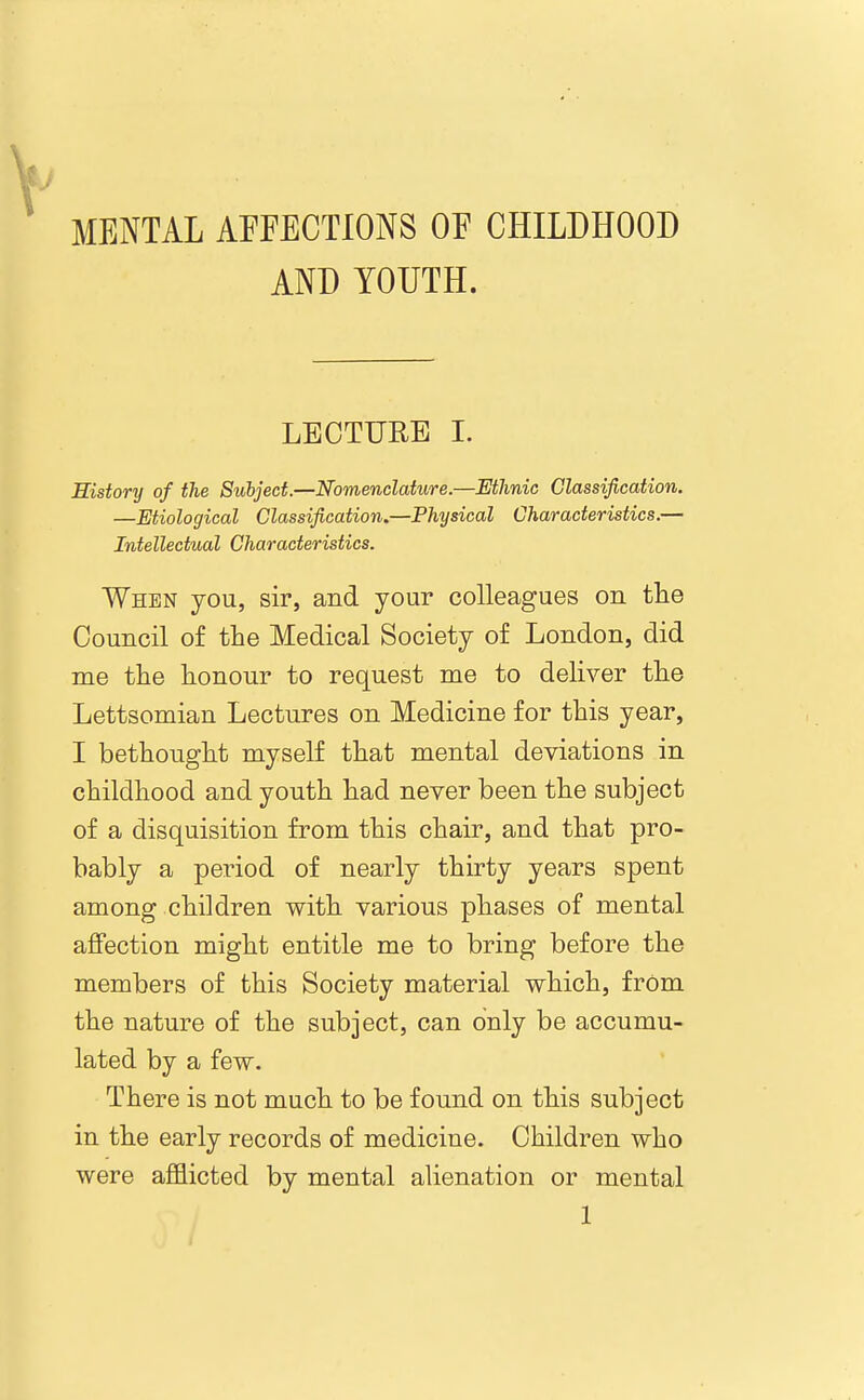 MENTAL AFFECTIONS OF CHILDHOOD AND YOUTH. LECTURE I. Sistory of the Subject.—Nomenclature.—Ethnic Classification. —Etiological Classification.—Physical Characteristics.— Intellectual Characteristics. When you, sir, and your colleagues on the Council of the Medical Society o£ London, did me the honour to request me to deliver the Lettsomian Lectures on Medicine for this year, I bethought myself that mental deviations in childhood and youth had never been the subject of a disquisition from this chair, and that pro- bably a period of nearly thirty years spent among children with various phases of mental affection might entitle me to bring before the members of this Society material which, frOm the nature of the subject, can only be accumu- lated by a few. There is not much to be found on this subject in the early records of medicine. Children who were afflicted by mental alienation or mental