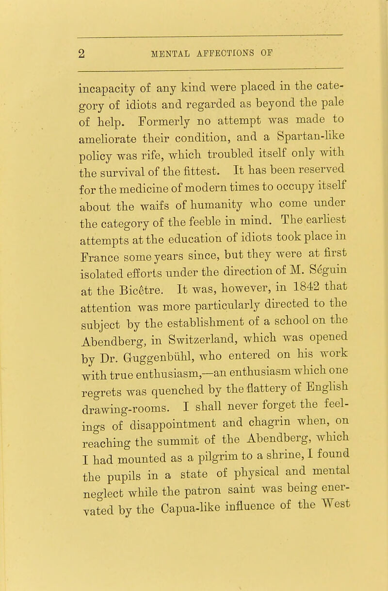 incapacity of any kind were placed in tlie cate- gory of idiots and regarded as beyond the pale of help. Formerly no attempt was made to ameliorate their condition, and a Spartan-like policy was rife, which troubled itself only with the survival of the fittest. It has been reserved for the medicine of modern times to occupy itself about the waifs of humanity who come under the category of the feeble in mind. The earhest attempts at the education of idiots took place in France some years since, but they were at first isolated efforts under the direction of M. Seguin at the Bicetre. It was, however, in 1842 that attention was more particularly directed to the subject by the establishment of a school on the Abendberg, in Switzerland, which was opened by Dr. Guggenblihl, who entered on his work with true enthusiasm,—an enthusiasm which one regrets was quenched by the flattery of English drawing-rooms. I shall never forget the feel- ings of disappointment and chagrin when, on reaching the summit of the Abendberg, which I had mounted as a pilgrim to a shrine, I found the pupils in a state of physical and mental neglect while the patron saint was being ener- vated by the Capua-like influence of the West