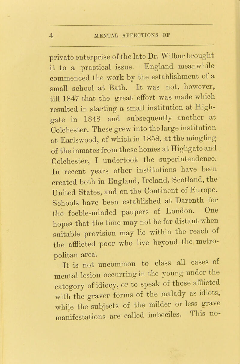 private enterprise of the late Dr. Wilbur brought it to a practical issue. England meanwhile commenced the work by the establishment of a small school at Bath. It was not, however, till 1847 that the great efifort was made which resulted in starting a small institution at High- gate in 1848 and subsequently another at Colchester. These grew into the large institution at Earlswood, of which in 1858, at the mingling of the inmates from these homes at Highgate and Colchester, I undertook the superintendence. In recent years other institutions have been created both in England, Ireland, Scotland, the United States, and on the Continent of Europe. Schools have been established at Darenth for the feeble-minded paupers of London. One hopes that the time may not be far distant when suitable provision may lie within the reach of the afflicted poor who live beyond the metro- politan area. It is not uncommon to class all cases of mental lesion occurring in the young under the category of idiocy, or to speak of those afflicted with the graver forms of the malady as idiots, while the subjects of the milder or less grave manifestations are called imbeciles. This no-