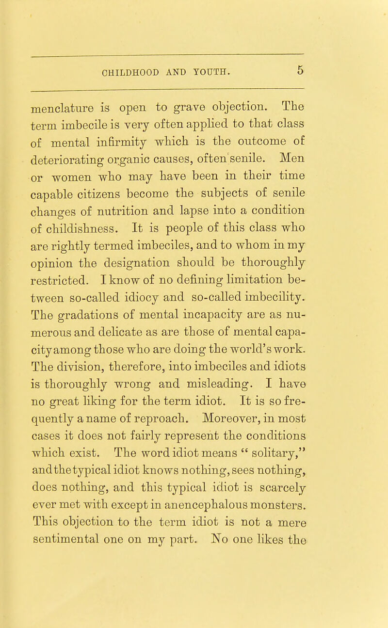 menclature is open to grave objection. The term imbecile is very often applied to that class of mental infirmity which is the outcome of deteriorating organic causes, often senile. Men or women who may have been in their time capable citizens become the subjects of senile changes of nutrition and lapse into a condition of childishness. It is people of this class wh.o are rightly termed imbeciles, and to whom in my opinion the designation should be thoroughly restricted. I know of no defining limitation be- tween so-called idiocy and so-called imbecility. The gradations of mental incapacity are as nu- merous and delicate as are those of mental capa- city among those who are doing the world's work. The division, therefore, into imbeciles and idiots is thoroughly wrong and misleading. I have no great liking for the term idiot. It is so fre- quently a name of reproach. Moreover, in most cases it does not fairly represent the conditions which exist. The word idiot means  solitary, and the typical idiot knows nothing, sees nothing, does nothing, and this typical idiot is scarcely ever met with except in anencephalous monsters. This objection to the term idiot is not a mere sentimental one on my part. No one likes the