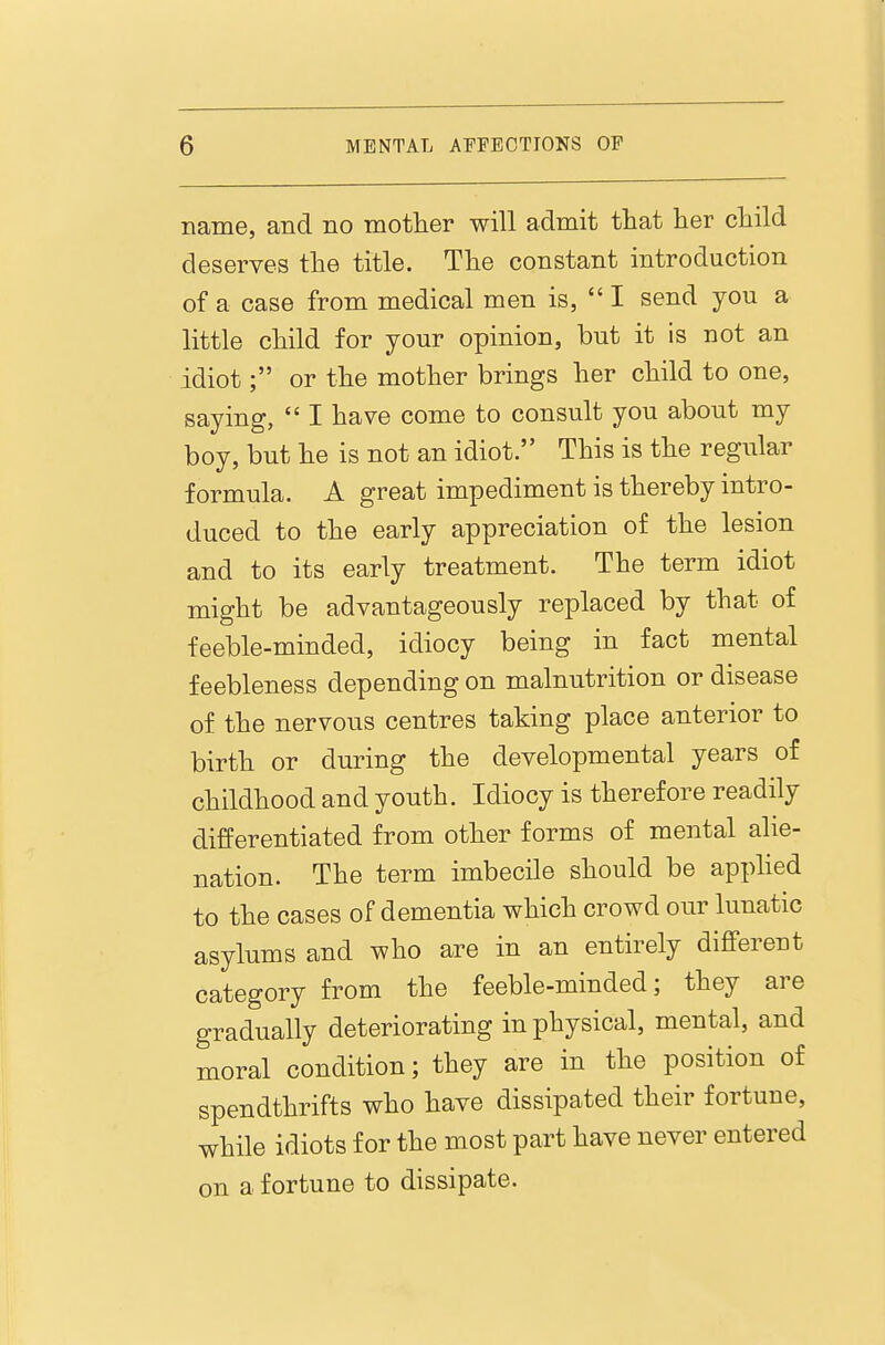 name, and no mother will admit tliat her child deserves the title. The constant introduction of a case from medical men is,  I send you a little child for your opinion, but it is not an idiot; or the mother brings her child to one, saying,  I have come to consult you about my boy, but he is not an idiot. This is the regular formula. A great impediment is thereby intro- duced to the early appreciation of the lesion and to its early treatment. The term idiot might be advantageously replaced by that of feeble-minded, idiocy being in fact mental feebleness depending on malnutrition or disease of the nervous centres taking place anterior to birth or during the developmental years of childhood and youth. Idiocy is therefore readily differentiated from other forms of mental alie- nation. The term imbecile should be apphed to the cases of dementia which crowd our lunatic asylums and who are in an entirely different category from the feeble-minded; they are gradually deteriorating in physical, mental, and moral condition; they are in the position of spendthrifts who have dissipated their fortune, while idiots for the most part have never entered on a fortune to dissipate.