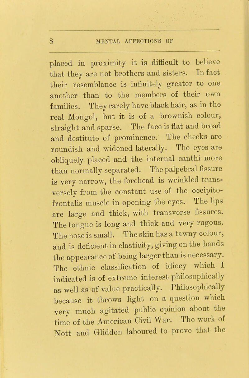 placed in proximity it is difiBcult to believe that they are not brothers and sisters. In fact their resemblance is infinitely greater to one another than to the members of their own f amihes. They rarely have black hair, as in the real Mongol, but it is of a brownish colour, straight and sparse. The face is flat and broad and destitute of prominence. The cheeks are roundish and widened laterally. The eyes are obhquely placed and the internal canthi more than normally separated. The palpebral fissure is very narrow, the forehead is wrinkled trans- versely from the constant use of the occipito- frontahs muscle in opening the eyes. The hps are large and thick, with transverse fissures. Thetougue is long and thick and very rugous. The nose is small. The skin has a tawny colour, and is deficient in elasticity, giving on the hands the appearance of being larger than is necessary. The ethnic classification of idiocy which I indicated is of extreme interest philosophically as well as of value practically. Philosophically because it throws light on a question which very much agitated public opinion about the time of the American Civil ^ar. The work of Nott and Gliddon laboured to prove that the