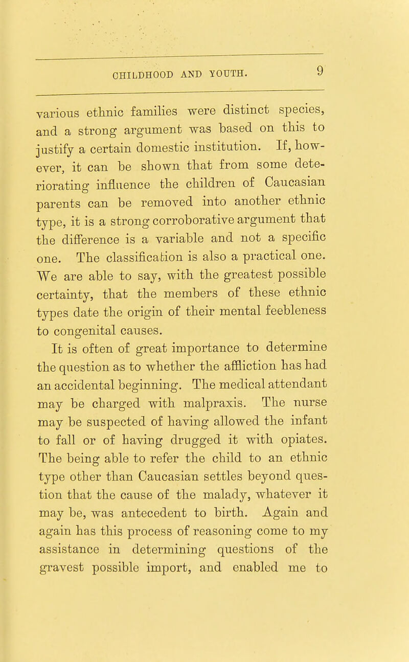 various ethnic families were distinct species, and a strong argument was based on this to justify a certain domestic institution. If, how- ever, it can be shown that from some dete- riorating influence the children of Caucasian parents can be removed into another ethnic type, it is a strong corroborative argument that the diflference is a variable and not a specific one. The classification is also a practical one. We are able to say, with the greatest possible certainty, that the members of these ethnic types date the origin of their mental feebleness to congenital causes. It is often of great importance to determine the question as to whether the affliction has had an accidental beginning. The medical attendant may be charged with malpraxis. The nurse may be suspected of having allowed the infant to fall or of having drugged it with opiates. The being able to refer the child to an ethnic type other than Caucasian settles beyond ques- tion that the cause of the malady, whatever it may be, was antecedent to birth. Again and again has this process of reasoning come to my assistance in determining questions of the gravest possible import, and enabled me to