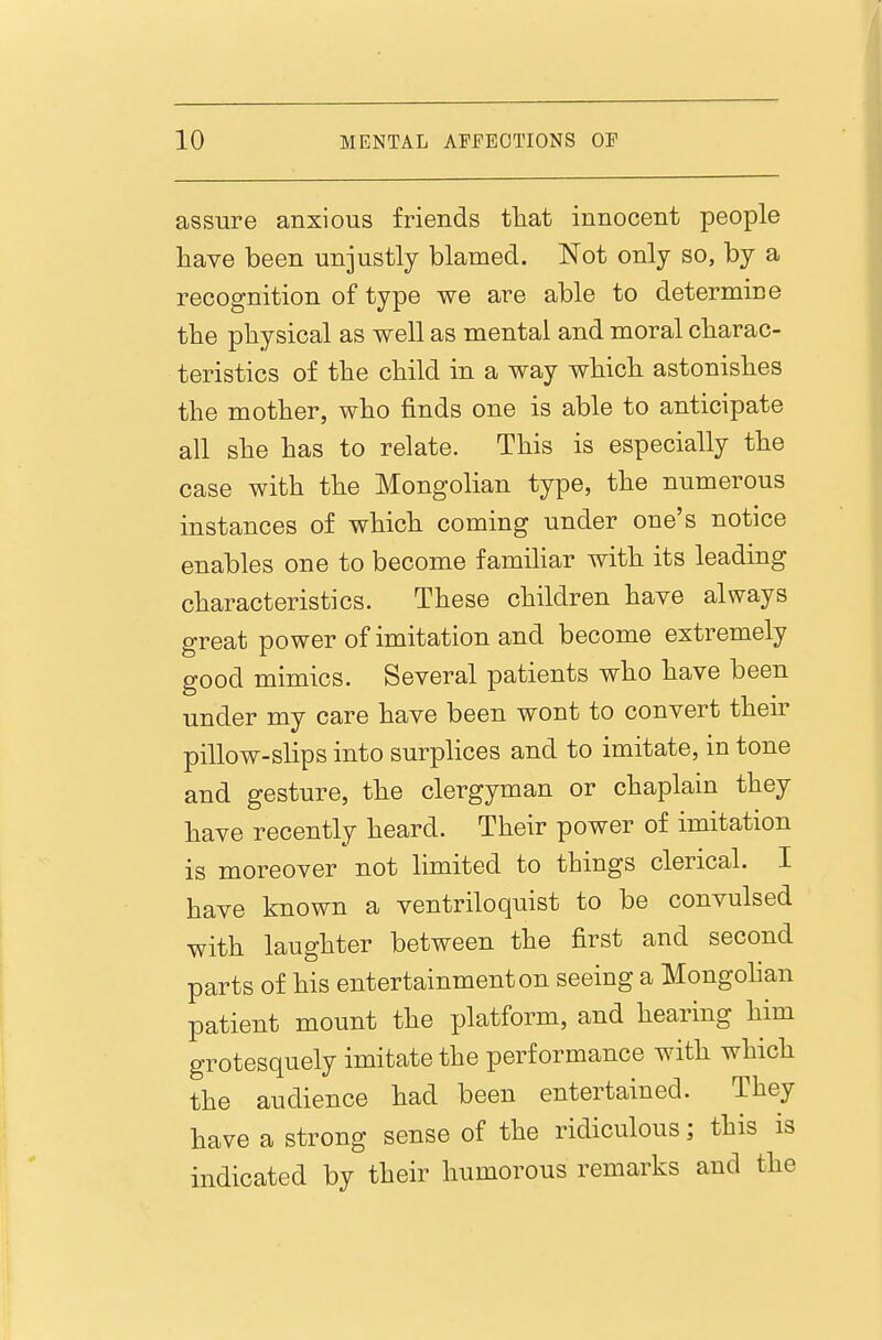 assure anxious friends that innocent people have been unjustly blamed. Not only so, by a recognition of type we are able to determine the physical as well as mental and moral charac- teristics of the child in a way which astonishes the mother, who finds one is able to anticipate all she has to relate. This is especially the case with the Mongolian type, the numerous instances of which coming under one's notice enables one to become famihar with its leading characteristics. These children have always great power of imitation and become extremely good mimics. Several patients who have been under my care have been wont to convert their pillow-slips into surplices and to imitate, in tone and gesture, the clergyman or chaplain they have recently heard. Their power of imitation is moreover not limited to things clerical. I have known a ventriloquist to be convulsed with laughter between the first and second parts of his entertainment on seeing a Mongohan patient mount the platform, and hearing him grotesquely imitate the performance with which the audience had been entertained. They have a strong sense of the ridiculous; this is indicated by their humorous remarks and the