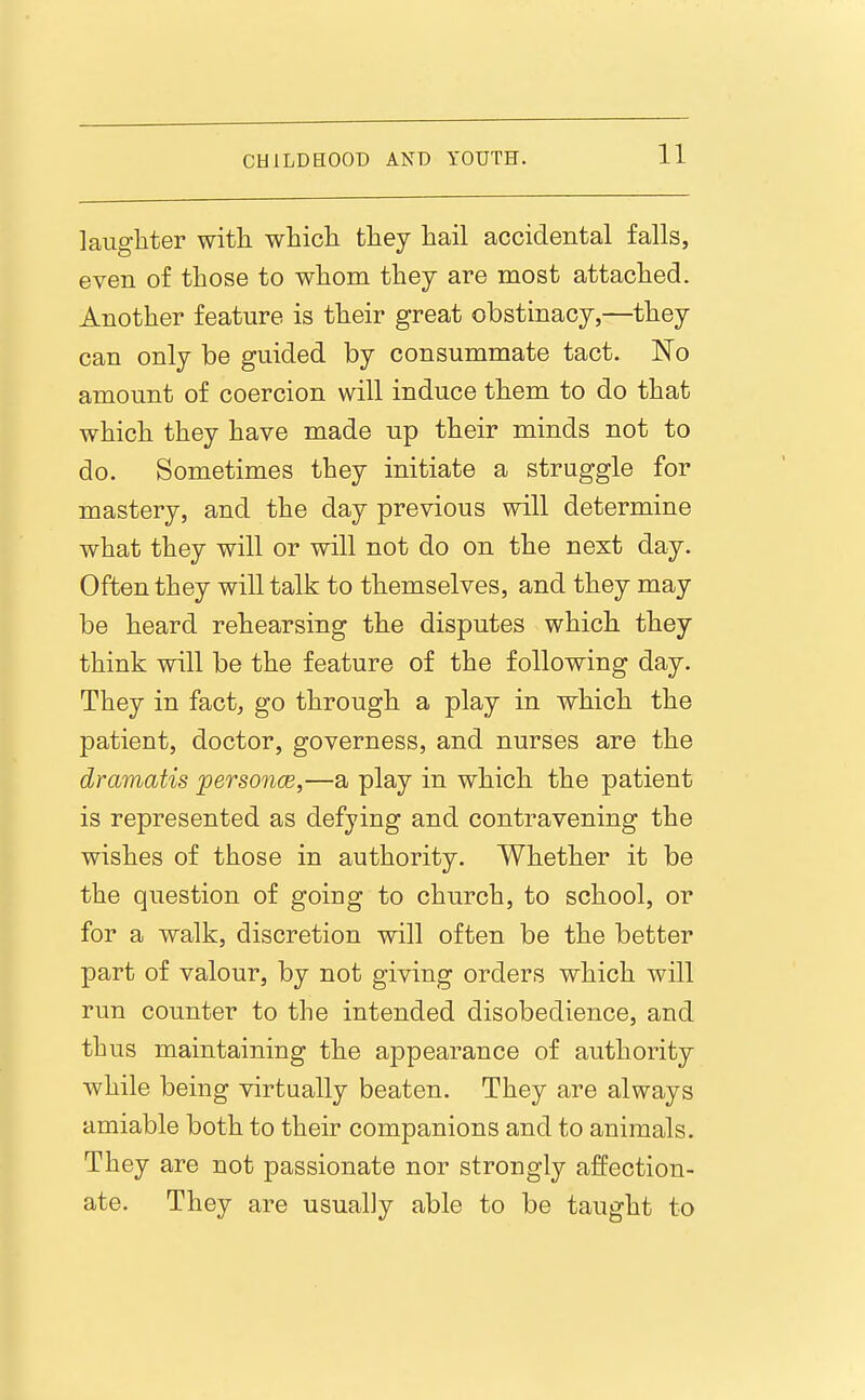 laughter with which they hail accidental falls, even of those to whom they are most attached. Another feature is their great obstinacy,—they can only be guided by consummate tact. No amount of coercion will induce them to do that which they have made up their minds not to do. Sometimes they initiate a struggle for mastery, and the day previous will determine what they will or will not do on the next day. Often they will talk to themselves, and they may be heard rehearsing the disputes which they think will be the feature of the following day. They in fact, go through a play in which the patient, doctor, governess, and nurses are the dramatis personce,—a play in which the patient is represented as defying and contravening the wishes of those in authority. Whether it be the question of going to church, to school, or for a walk, discretion will often be the better part of valour, by not giving orders which will run counter to the intended disobedience, and thus maintaining the appearance of authority while being virtually beaten. They are always amiable both to their companions and to animals. They are not passionate nor strongly affection- ate. They are usually able to be taught to