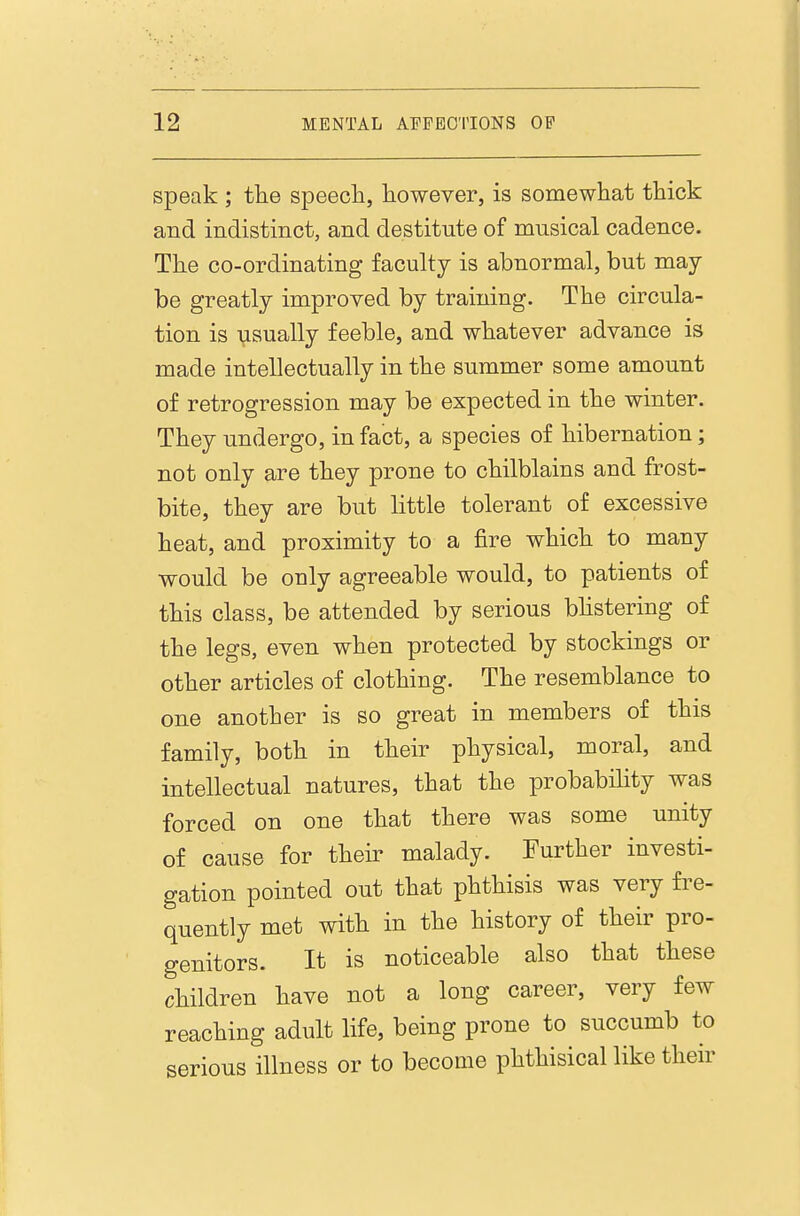 speak ; tlie speecli, however, is somewhat thick and indistinct, and destitute of musical cadence. The co-ordinating faculty is abnormal, but may- be greatly improved by training. The circula- tion is \isually feeble, and whatever advance is made intellectually in the summer some amount of retrogression may be expected in the winter. They undergo, in fact, a species of hibernation; not only are they prone to chilblains and frost- bite, they are but little tolerant of excessive heat, and proximity to a fire which to many would be only agreeable would, to patients of this class, be attended by serious bhstering of the legs, even when protected by stockings or other articles of clothing. The resemblance to one another is so great in members of this family, both in their physical, moral, and intellectual natures, that the probability was forced on one that there was some unity of cause for their malady. Further investi- gation pointed out that phthisis was very fre- quently met with in the history of their pro- genitors. It is noticeable also that these children have not a long career, very few reaching adult life, being prone to succumb to serious illness or to become phthisical like their