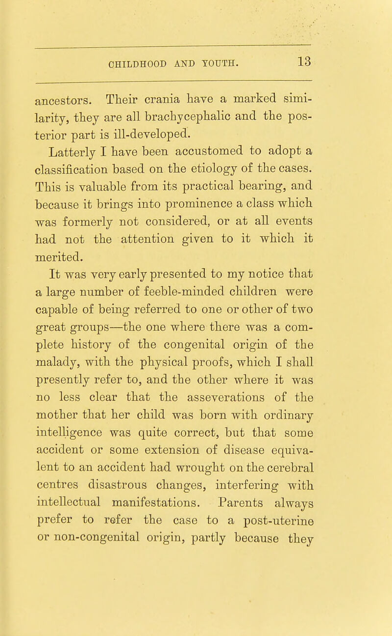ancestors. Their crania liave a marked simi- larity, they are all brachycephalic and the pos- terior part is ill-developed. Latterly I have been accustomed to adopt a classification based on the etiology of the cases. This is valuable from its practical bearing, and because it brings into prominence a class which was formerly not considered, or at all events had not the attention given to it which it merited. It was very early presented to my notice that a large number of feeble-minded children were capable of being referred to one or other of two great groups—the one where there was a com- plete history of the congenital origin of the malady, with the physical proofs, which I shall presently refer to, and the other where it was no less clear that the asseverations of the mother that her child was born with ordinary intelligence was quite correct, but that some accident or some extension of disease equiva- lent to an accident had wrought on the cerebral centres disastrous changes, interfering with intellectual manifestations. Parents always prefer to refer the case to a post-uterine or non-congenital origin, partly because they