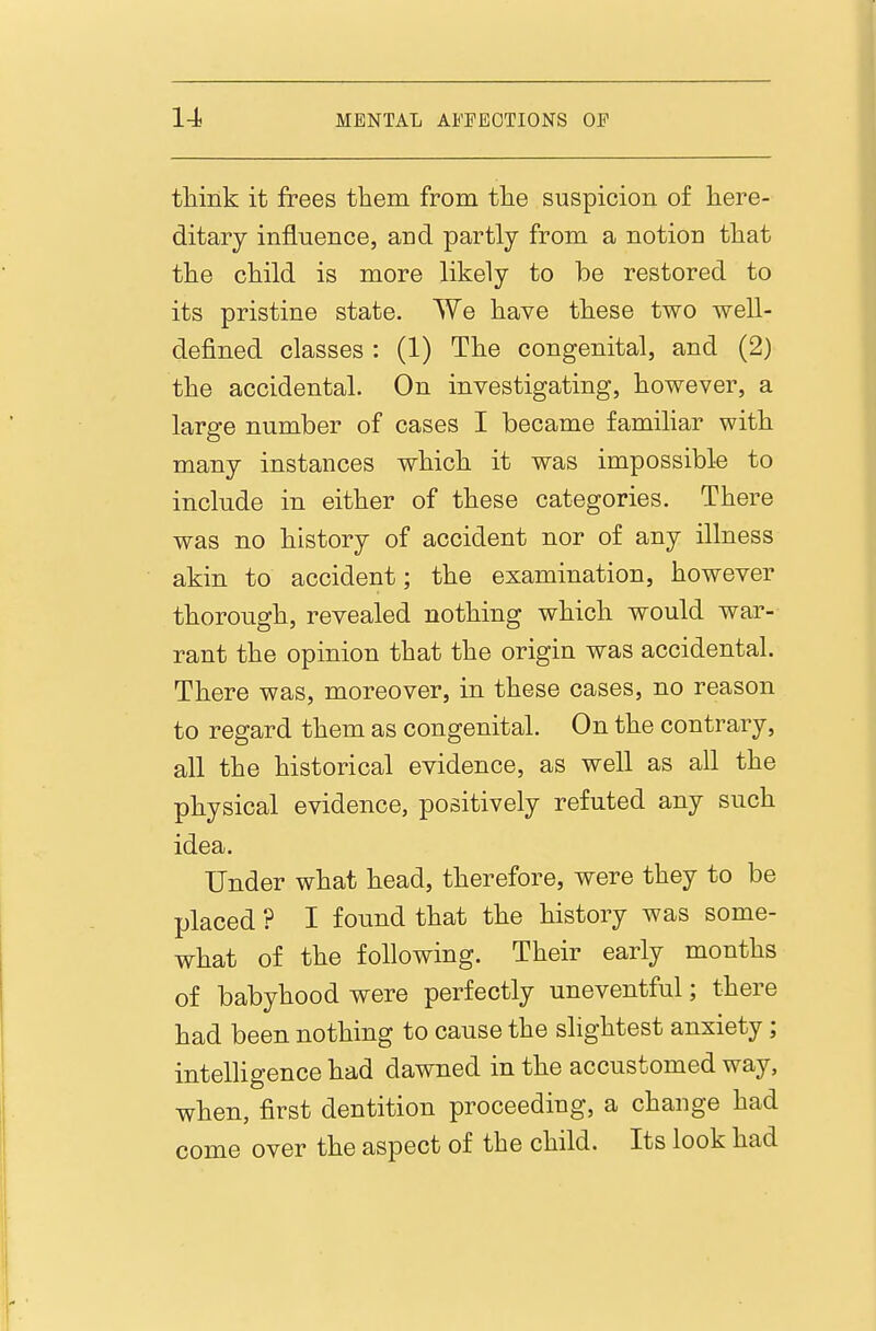 think it frees them from the suspicion of here- ditary influence, and partly from a notion that the child is more likely to be restored to its pristine state. We have these two well- defined classes : (1) The congenital, and (2) the accidental. On investigating, however, a large number of cases I became familiar with many instances which it was impossible to include in either of these categories. There was no history of accident nor of any illness akin to accident; the examination, however thorough, revealed nothing which would war- rant the opinion that the origin was accidental. There was, moreover, in these cases, no reason to regard them as congenital. On the contrary, all the historical evidence, as well as all the physical evidence, positively refuted any such idea. Under what head, therefore, were they to be placed ? I found that the history was some- what of the following. Their early months of babyhood were perfectly uneventful; there had been nothing to cause the slightest anxiety; intelligence had dawned in the accustomed way, when, first dentition proceeding, a change had come over the aspect of the child. Its look had