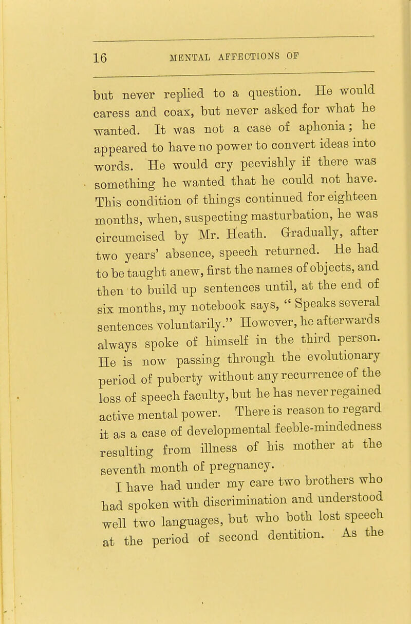 but never replied to a question. He would caress and coax, but never asked for wliat lie wanted. It was not a case of aphonia; he appeared to have no power to convert ideas into words. He would cry peevishly if there was something he wanted that he could not have. This condition of things continued for eighteen months, when, suspecting masturbation, he was circumcised by Mr. Heath. Gradually, after two years' absence, speech returned. He had to be taught anew, first the names of objects, and then to build up sentences until, at the end of six months, my notebook says,  Speaks several sentences voluntarily. However, he afterwards always spoke of himself in the third person. He is now passing through the evolutionary period of puberby without any recurrence of the loss of speech faculty, but he has never regained active mental power. There is reason to regard it as a case of developmental feeble-mindedness resulting from illness of his mother at the seventh month of pregnancy. I have had under my care two brothers who had spoken with discrimination and understood well two languages, but who both lost speech at the period of second dentition. As the