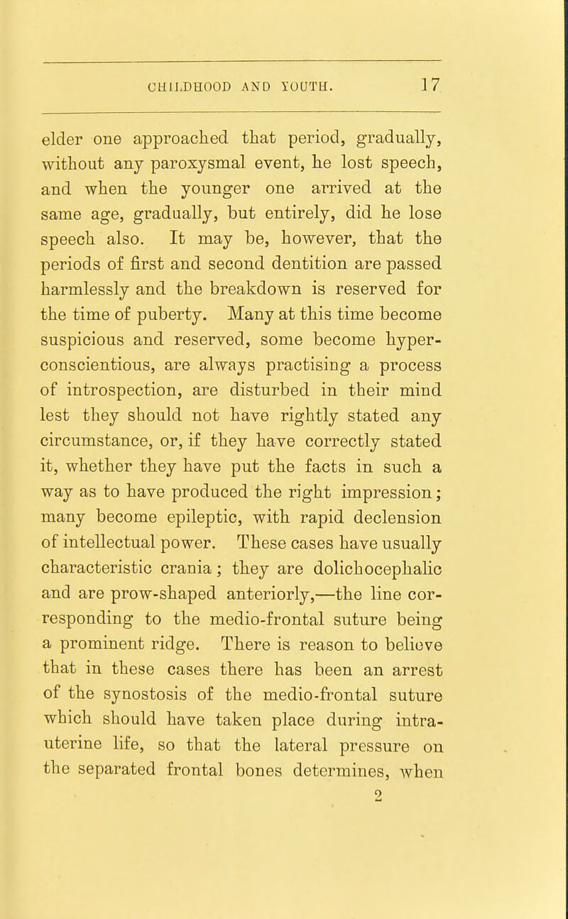 elder one approached that period, gradually, without any paroxysmal event, he lost speech, and when the younger one arrived at the same age, gradually, but entirely, did he lose speech also. It may be, however, that the periods of first and second dentition are passed harmlessly and the breakdown is reserved for the time of puberty. Many at this time become suspicious and reserved, some become hyper- conscientious, are always practising a process of introspection, are disturbed in their mind lest they should not have rightly stated any circumstance, or, if they have correctly stated it, whether they have put the facts in such a way as to have produced the right impression ; many become epileptic, with rapid declension of intellectual power. These cases have usually characteristic crania; they are dolichocephalic and are prow-shaped anteriorly,—the line cor- responding to the medio-frontal suture being a prominent ridge. There is reason to believe that in these cases there has been an arrest of the synostosis of the medio-frontal suture which should have taken place during intra- uterine life, so that the lateral pressure on the separated frontal bones determines, when 2