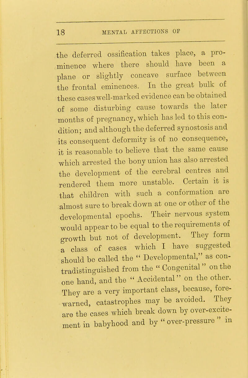 the deferred ossification takes place, a pro- minence where there sliould have been a plane or slightly concave surface between the frontal eminences. In the great bulk of these cases well-marked evidence can be obtained of some disturbing cause towards the later months of pregnancy, which has led to this con- dition; and although the deferred synostosis and its consequent deformity is of no consequence, it is reasonable to believe that the same cause which arrested the bony union has also arrested the development of the cerebral centres and rendered them more unstable. Certain it is that children with such a conformation are almost sure to break down at one or other of the developmental epochs. Their nervous system would appear to be equal to the requirements of growth but not of development. They form a class of cases which I have suggested should be called the  Developmental, as con- tradistinguished from the  Congenital on the one hand, and the  Accidental on the other. They are a very important class, because, fore- warned, catastrophes may be avoided. They are the cases which break down by over-excite- ment in babyhood and by  over-pressure  m