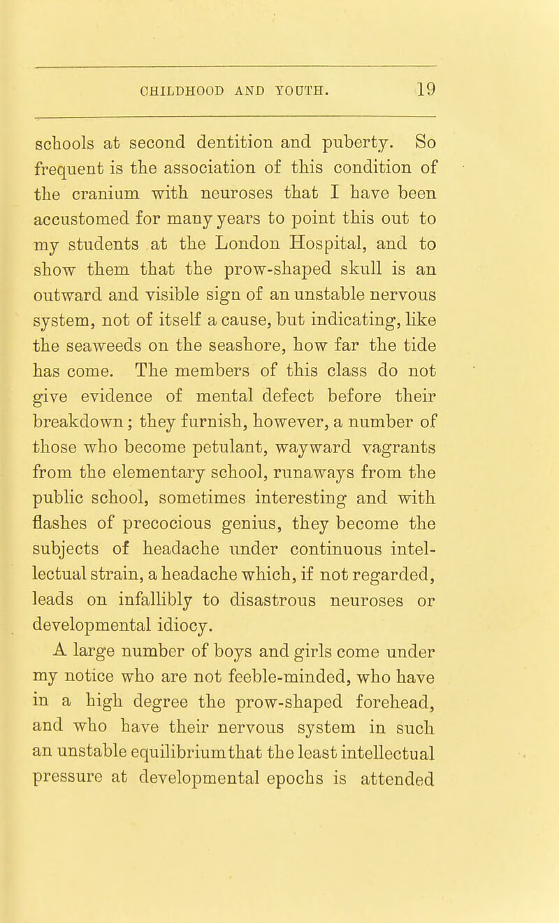 schools at second dentition and puberty. So frequent is the association of this condition of the cranium with neuroses that I have been accustomed for many years to point this out to my students at the London Hospital, and to show them that the prow-shaped skull is an outward and visible sign of an unstable nervous system, not of itself a cause, but indicating, like the seaweeds on the seashore, how far the tide has come. The members of this class do not give evidence of mental defect before their breakdown; they furnish, however, a number of those who become petulant, wayward vagrants from the elementary school, runaways from the public school, sometimes interesting and with flashes of precocious genius, they become the subjects of headache under continuous intel- lectual strain, a headache which, if not regarded, leads on infallibly to disastrous neuroses or developmental idiocy. A large number of boys and girls come under my notice who are not feeble-minded, who have in a high degree the prow-shaped forehead, and who have their nervous system in such an unstable equilibrium that the least intellectual pressure at developmental epochs is attended