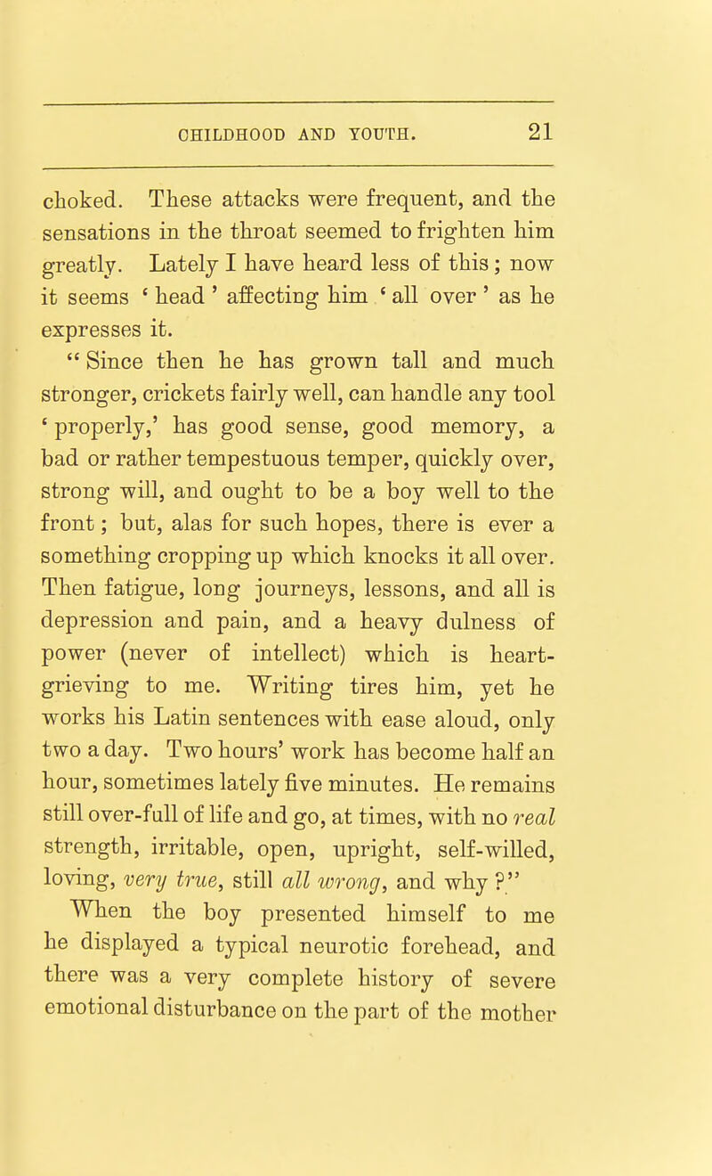 choked. These attacks were frequent, and the sensations in the throat seemed to frighten him greatly. Lately I have heard less of this; now it seems ' head ' affecting him ' all over ' as he expresses it.  Since then he has grown tall and much stronger, crickets fairly well, can handle any tool ' properly,' has good sense, good memory, a bad or rather tempestuous temper, quickly over, strong will, and ought to be a boy well to the front; but, alas for such hopes, there is ever a something cropping up which knocks it all over. Then fatigue, long journeys, lessons, and all is depression and pain, and a heavy dulness of power (never of intellect) which is heart- grieving to me. Writing tires him, yet he works his Latin sentences with ease aloud, only two a day. Two hours' work has become half an hour, sometimes lately jfive minutes. He remains still over-full of life and go, at times, with no real strength, irritable, open, upright, self-willed, loving, very true, still all wrong, and why ?  When the boy presented himself to me he displayed a typical neurotic forehead, and there was a very complete history of severe emotional disturbance on the part of the mother