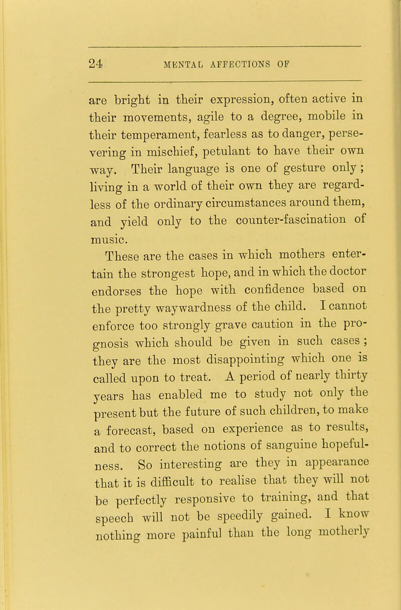 are bright in their expression, often active in their movements, agile to a degree, mobile in their temperament, fearless as to danger, perse- vering in mischief, petulant to have their own way. Their language is one of gesture only; living in a world of their own they are regard- less of the ordinary circumstances around them, and yield only to the counter-fascination of music. These are the cases in which mothers enter- tain the strongest hope, and in which the doctor endorses the hope with confidence based on the pretty waywardness of the child. I cannot enforce too strongly grave caution in the pro- gnosis which should be given in such cases ; they are the most disappointing which one is called upon to treat. A period of nearly thirty years has enabled me to study not only the present but the future of such children, to make a forecast, based on experience as to results, and to correct the notions of sanguine hopeful- ness. So interesting are they in appearance that it is difficult to realise that they will not be perfectly responsive to training, and that speech will not be speedily gained. I know nothing more painful than the long motherly