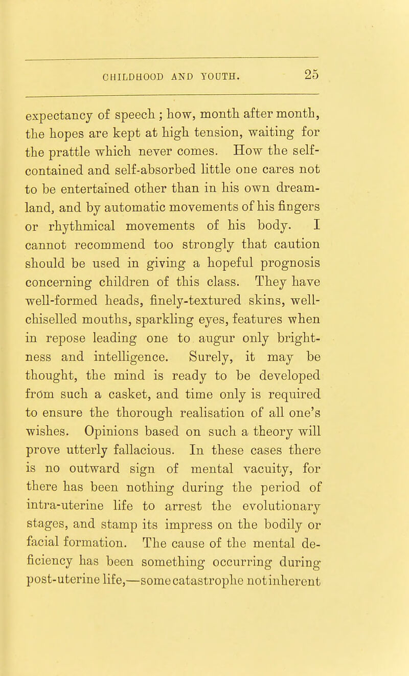 CHILDHOOD expectancj of speecli; how, month after month, the hopes are kept at high tension, waiting for the prattle which never comes. How the self- contained and self-absorbed little one cares not to be entertained other than in his own dream- land, and by automatic movements of his fingers or rhythmical movements of his body. I cannot recommend too strongly that caution should be used in giving a hopeful prognosis concerning children of this class. They have well-formed heads, finely-textured skins, well- chiselled mouths, sparkling eyes, features when in repose leading one to augur only bright- ness and intelligence. Surely, it may be thought, the mind is ready to be developed from such a casket, and time only is required to ensure the thorough realisation of all one's wishes. Opinions based on such a theory will prove utterly fallacious. In these cases there is no outward sign of mental vacuity, for there has been nothing during the period of intra-uterine life to arrest the evolutionary stages, and stamp its impress on the bodily or facial formation. The cause of the mental de- ficiency has been something occurring during post-uterine life,—some catastrophe notinherent