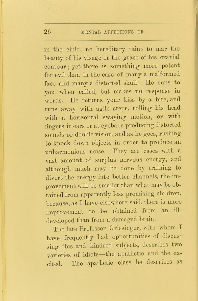 in the cliiH, no hereditary taint to mar the beauty of his visage or the grace of his cranial contour; yet there is something more potent for evil than in the case of many a malformed face and many a distorted skull. He runs to you when called, but makes no response in words. He returns your kiss by a bite, and runs away with agile steps, roUiug his head with a horizontal swaying motion, or with fingers in ears or at eyeballs producing distorted sounds or double vision, and as he goes, rushing to knock down objects in order to produce an unharmonious noise. They are cases with a vast amount of surplus nervous energy, and although much may be done by training to divert the energy into better channels, the im- provement will be smaller than what may be ob- tained from apparently less promising children, because, as I have elsewhere said, there is more improvement to be obtained from an ill- developed than from a damaged brain. The late Professor Grriesiuger, with whom I have frequently had opportunities of discus- sing this and kindred subjects, describes two varieties of idiots—the apathetic and the ex- cited. The apathetic class he describes as