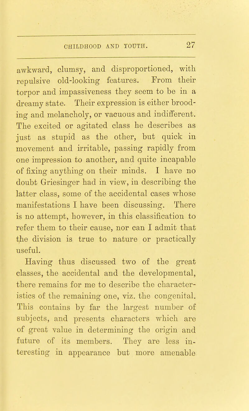 awkward, clumsy, and disproportioned, with repulsive old-looking features. From their torpor and impassiveness they seem to be in a dreamy state. Their expression is either brood- ing and melancholy, or vacuous and indifferent. The excited or agitated class he describes as just as stupid as the other, but quick in movement and irritable, passing rapidly from one impression to another, and quite incapable of fixing anything on their minds. I have no doubt Griesinger had in view, in describing the latter class, some of the accidental cases whose manifestations I have been discussing. There is no attempt, however, in this classification to refer them to their cause, nor can I admit that the division is true to nature or practically useful. Having thus discussed two of the great classes, the accidental and the developmental, there remains for me to describe the character- istics of the remaining one, viz. the congenital. This contains by far the largest number of subjects, and presents characters which are of great value in determining the origin and future of its members. They are less in- teresting in appearance but more amenable