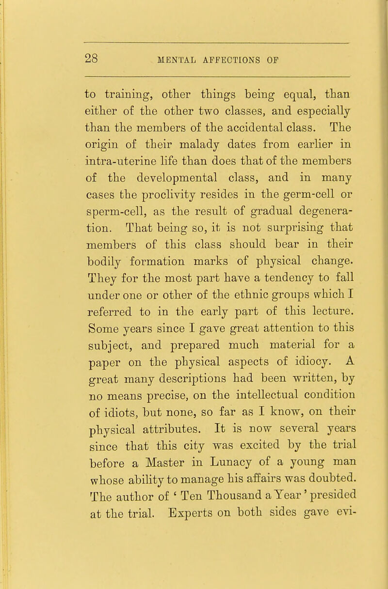 to training, other things being equal, than either of the other two classes, and especially than the members of the accidental class. The origin of their malady dates from earlier in intra-uterine life than does that of the members of the developmental class, and in many cases the proclivity resides in the germ-cell or sperm-cell, as the result of gradual degenera- tion. That being so, it is not surprising that members of this class should bear in their bodily formation marks of physical change. They for the most part have a tendency to fall under one or other of the ethnic groups which I referred to in the early part of this lecture. Some years since I gave great attention to this subject, and prepared much material for a paper on the physical aspects of idiocy. A great many descriptions had been written, by no means precise, on the intellectual condition of idiots, but none, so far as I know, on their physical attributes. It is now several years since that this city was excited by the trial before a Master in Lunacy of a young man whose ability to manage his affairs was doubted. The author of ' Ten Thousand a Year ' presided at the trial. Experts on both sides gave evi-