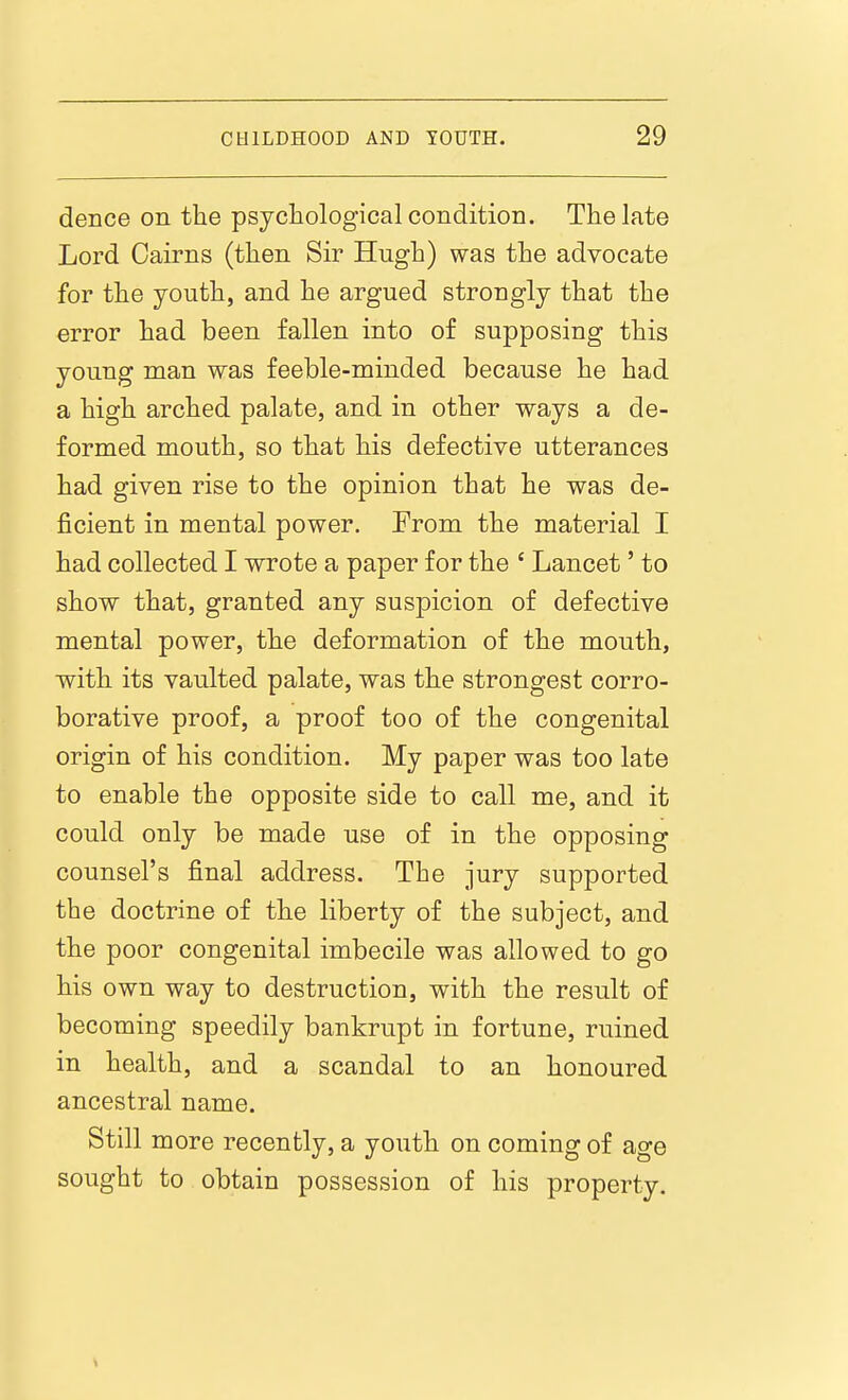 deuce on the psychological condition. The late Lord Cairns (then Sir Hugh) was the advocate for the youth, and he argued strongly that the error had been fallen into of supposing this young man was feeble-minded because he had a high arched palate, and in other ways a de- formed mouth, so that his defective utterances had given rise to the opinion that he was de- ficient in mental power. From the material I had collected I wrote a paper for the ' Lancet' to show that, granted any suspicion of defective mental power, the deformation of the mouth, with its vaulted palate, was the strongest corro- borative proof, a proof too of the congenital origin of his condition. My paper was too late to enable the opposite side to call me, and it could only be made use of in the opposing counsel's final address. The jury supported the doctrine of the liberty of the subject, and the poor congenital imbecile was allowed to go his own way to destruction, with the result of becoming speedily bankrupt in fortune, ruined in health, and a scandal to an honoured ancestral name. Still more recently, a youth on coming of ao-e sought to obtain possession of his property.