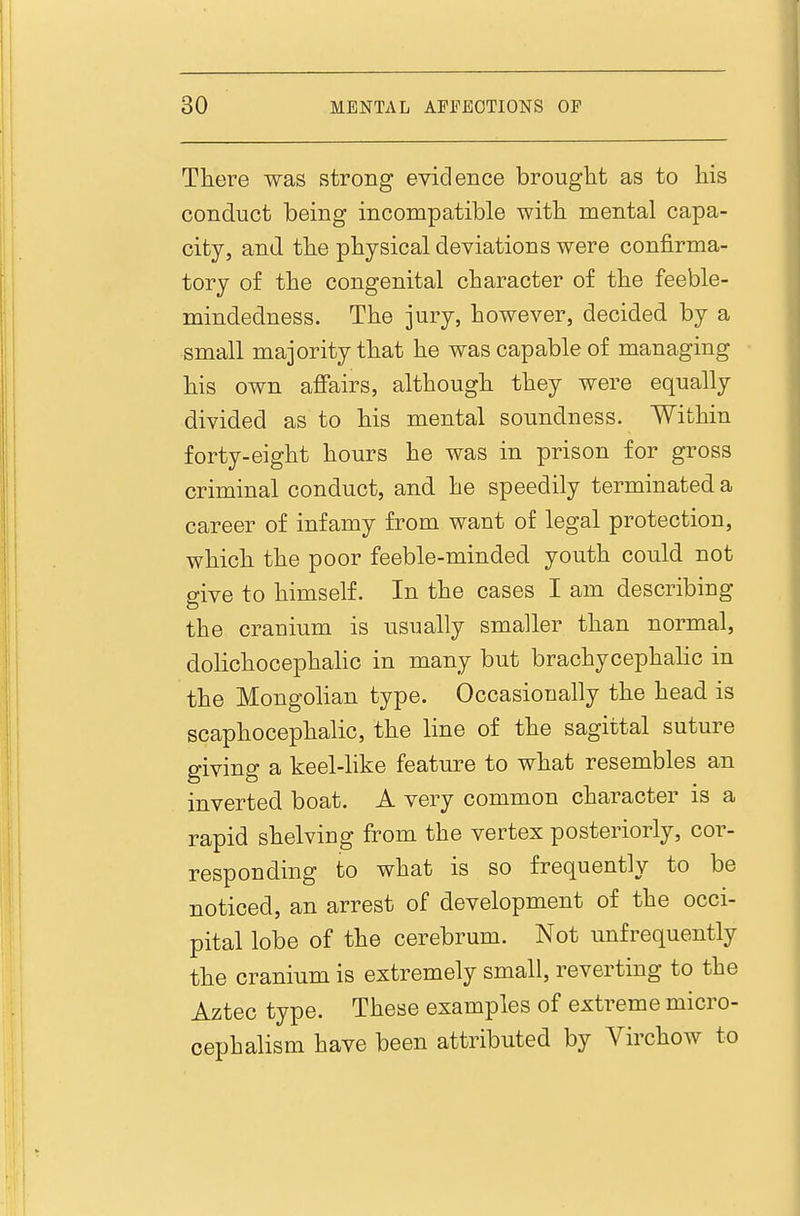 Tliere was strong evidence brought as to his conduct being incompatible with mental capa- city, and the physical deviations were confirma- tory of the congenital character of the feeble- mindedness. The jury, however, decided by a small majority that he was capable of managing his own afi'airs, although they were equally divided as to his mental soundness. Within forty-eight hours he was in prison for gross criminal conduct, and he speedily terminated a career of infamy from want of legal protection, which the poor feeble-minded youth could not give to himself. In the cases I am describing the cranium is usually smaller than normal, dolichocephalic in many but brachycephalic in the Mongolian type. Occasionally the head is scaphocephalic, the line of the sagittal suture giving a keel-like feature to what resembles an inverted boat. A very common character is a rapid shelving from the vertex posteriorly, cor- responding to what is so frequently to be noticed, an arrest of development of the occi- pital lobe of the cerebrum. Not unfrequently the cranium is extremely small, reverting to the Aztec type. These examples of extreme micro- cephalism have been attributed by Virchow to