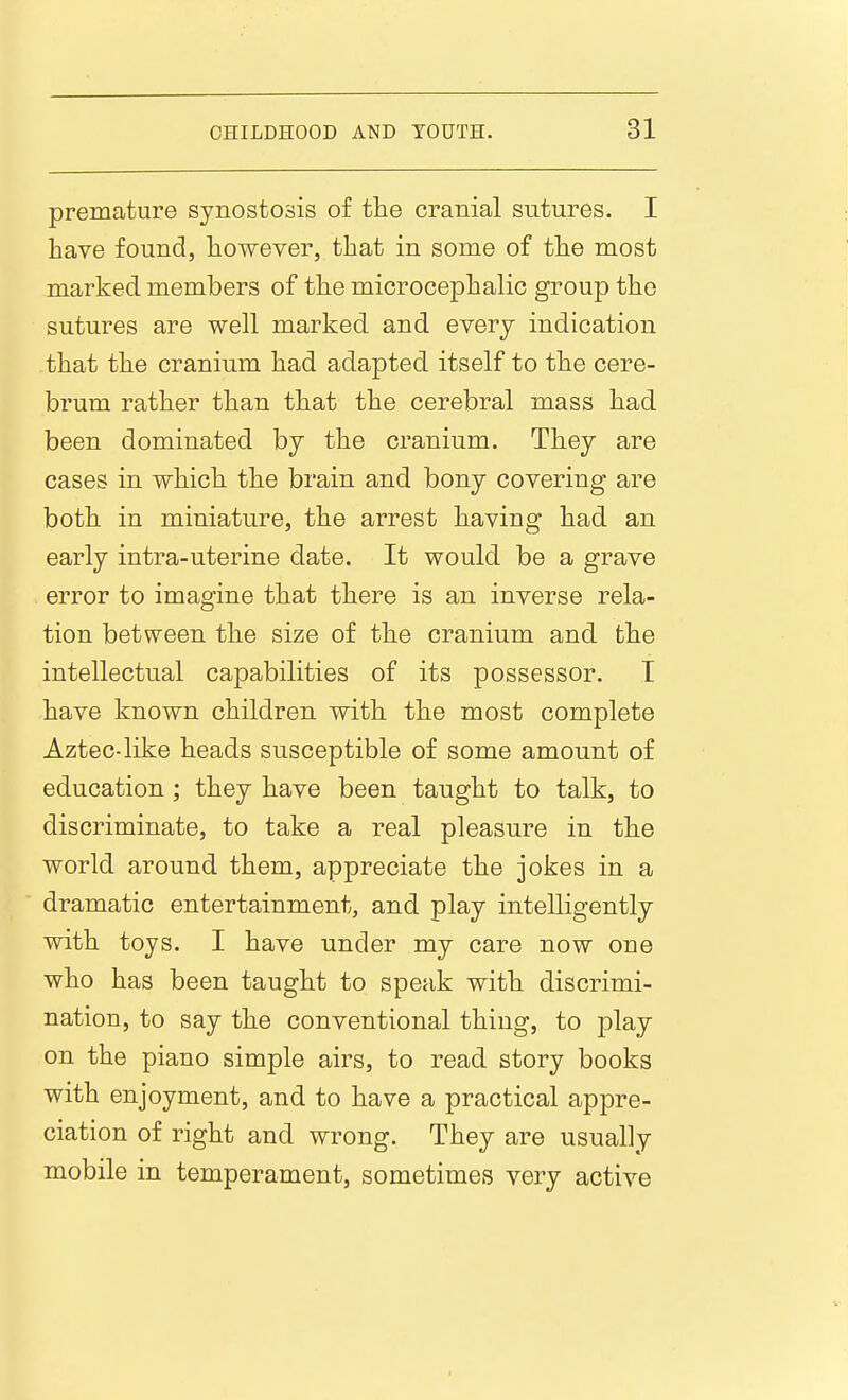 premature synostosis of the cranial sutures. I have found, however, that in some of the most marked members of the microcephalic group the sutures are well marked and every indication that the cranium had adapted itself to the cere- brum rather than that the cerebral mass had been dominated by the cranium. They are cases in which the brain and bony covering are both in miniature, the arrest having had an early intra-uterine date. It would be a grave error to imagine that there is an inverse rela- tion between the size of the cranium and the intellectual capabilities of its possessor. T have known children with the most complete Aztec-like heads susceptible of some amount of education; they have been taught to talk, to discriminate, to take a real pleasure in the world around them, appreciate the jokes in a dramatic entertainment, and play intelligently with toys. I have under my care now one who has been taught to speak with discrimi- nation, to say the conventional thing, to play on the piano simple airs, to read story books with enjoyment, and to have a practical appre- ciation of right and wrong. They are usually mobile in temperament, sometimes very active