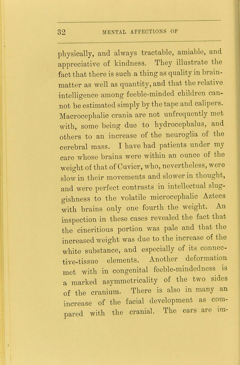 physically, and always tractable, amiable, and appreciative of kindness. They illustrate the fact that there is such a thing as quality in brain- matter as well as quantity, and that the relative intelligence among feeble-minded children can- not be estimated simply by the tape and cahpers. Macrocephalic crania are not unfrequently met with, some being due to hydrocephalus, and others to an increase of the neuroglia of the cerebral mass. I have had patients under my care whose brains were within an ounce of the weight of that of Cuvier, who, nevertheless, were slow in their movements and slower in thought, and were perfect contrasts in intellectual slug- gishness to the volatile microcephalic Aztecs with brains only one fourth the weight. An inspection in these cases revealed the fact that the cineritious portion was pale and that the increased weight was due to the increase of the white substance, and especially of its connec- tive-tissue elements. Another deformation met with in congenital feeble-mindedness is a marked asymmetricality of the two sides of the cranium. There is also in many an increase of the facial development as com- pared with the cranial. The ears are im-