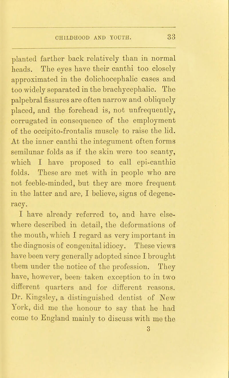 planted farther back relatively than in normal heads. The eyes have their canthi too closely approximated in the dolichocephalic cases and too widely separated in the brachycephalic. The palpebral fissures are often narrow and obliquely placed, and the forehead is, not unfrequently, corrugated in consequence of the employment of the occipito-frontalis muscle to raise the lid. At the inner canthi the integument often forms semilunar folds as if the skin were too scanty, which I have proposed to call epi-canthic folds. These are met with in people who are not feeble-minded, but they are more frequent in the latter and are, I believe, signs of degene- racy. I have already referred to, and have else- where described in detail, the deformations of the mouth, which I regard as very important in the diagnosis of congenital idiocy. These views have been very generally adopted since I brought them under the notice of the profession. They have, however, been' taken exception to in two different quarters and for different reasons. Dr. Kingsley, a distinguished dentist of New York, did me the honour to say that he had come to England mainly to discuss with me the 3