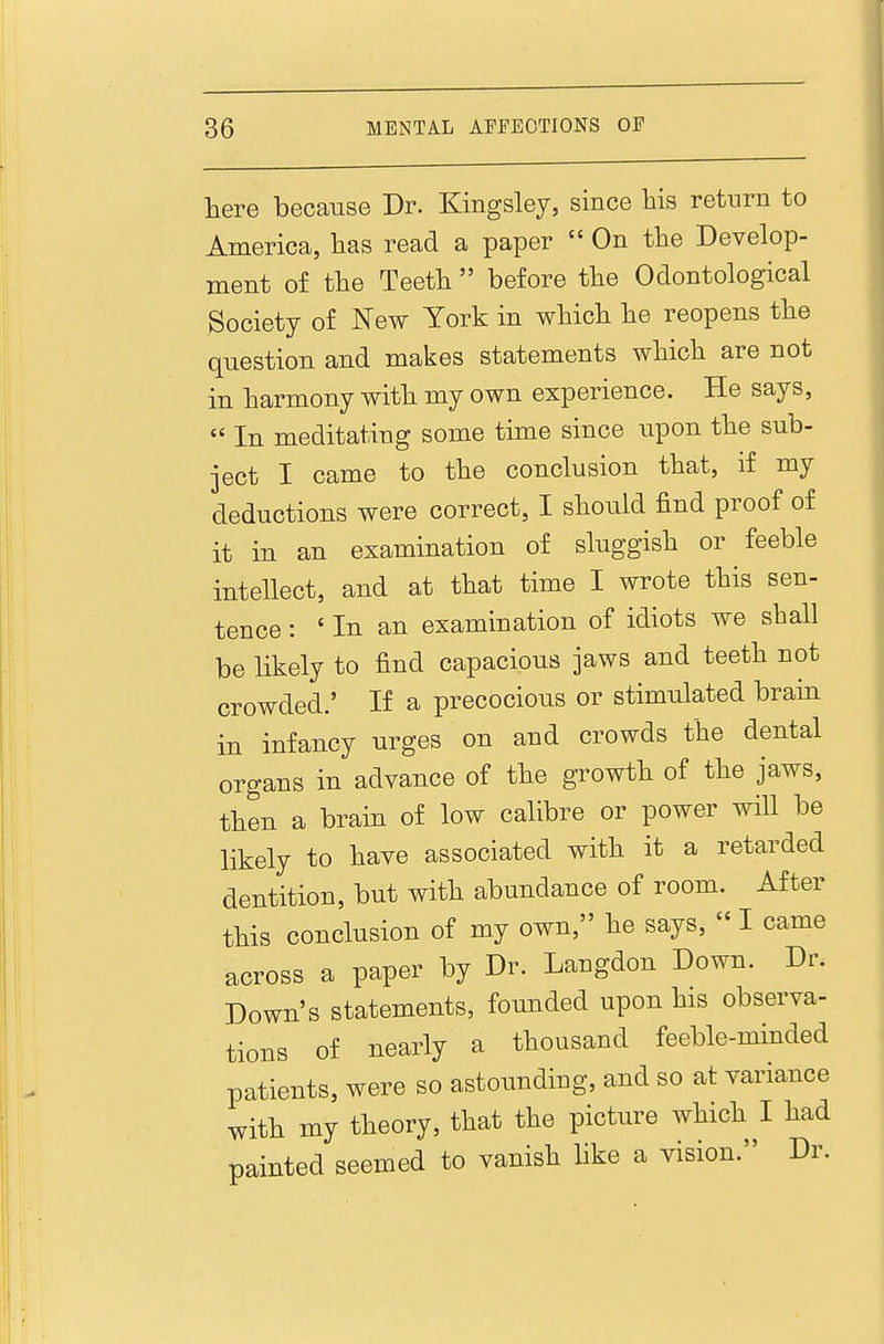 here because Dr. Kingsley, since his return to America, lias read a paper  On tlie Develop- ment of tlie Teett before the Odontological Society of New York in which he reopens the question and makes statements which are not in harmony with my own experience. He says,  In meditating some time since upon the sub- ject I came to the conclusion that, if my deductions were correct, I should find proof of it in an examination of sluggish or feeble intellect, and at that time I wrote this sen- tence : ' In an examination of idiots we shall be likely to find capacious jaws and teeth not crowded.' If a precocious or stimulated brain in infancy urges on and crowds the dental organs in advance of the growth of the jaws, then a brain of low calibre or power will be likely to have associated with it a retarded dentition, but with abundance of room. After this conclusion of my own, he says,  I came across a paper by Dr. Langdon Down. Dr. Down's statements, founded upon his observa- tions of nearly a thousand feeble-minded patients, were so astounding, and so at variance with my theory, that the picture which I had painted seemed to vanish like a vision. Dr.