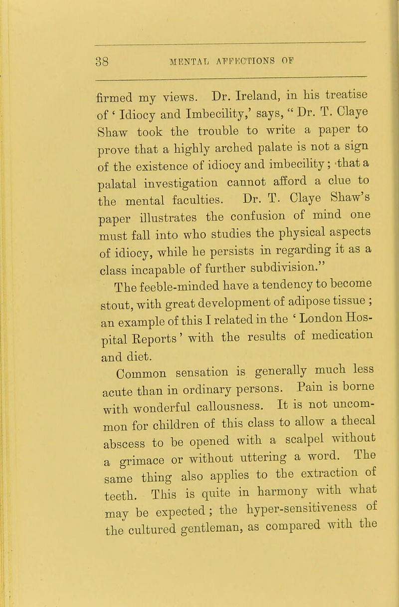 firmed my views. Dr. Ireland, in his treatise of ' Idiocy and Imbecility,' says,  Dr. T. Claye Shaw took the trouble to write a paper to prove that a highly arched palate is not a sign of the existence of idiocy and imbecility; -that a palatal investigation cannot afford a cine to the mental faculties. Dr. T. Glaye Shaw's paper illustrates the confusion of mind one must fall into who studies the physical aspects of idiocy, while he persists in regarding it as a class incapable of further subdivision. The feeble-minded have a tendency to become stout, with great development of adipose tissue ; an example of this I related in the ' London Hos- pital Reports' with the results of medication and diet. Common sensation is generally much less acute than in ordinary persons. Pain is borne with wonderful callousness. It is not uncom- mon for children of this class to allow a thecal abscess to be opened with a scalpel without a grimace or without uttering a word. The same thing also apphes to the extraction of teeth. This is quite in harmony with what may be expected; the hyper-sensitiveness of the cultured gentleman, as compared with the