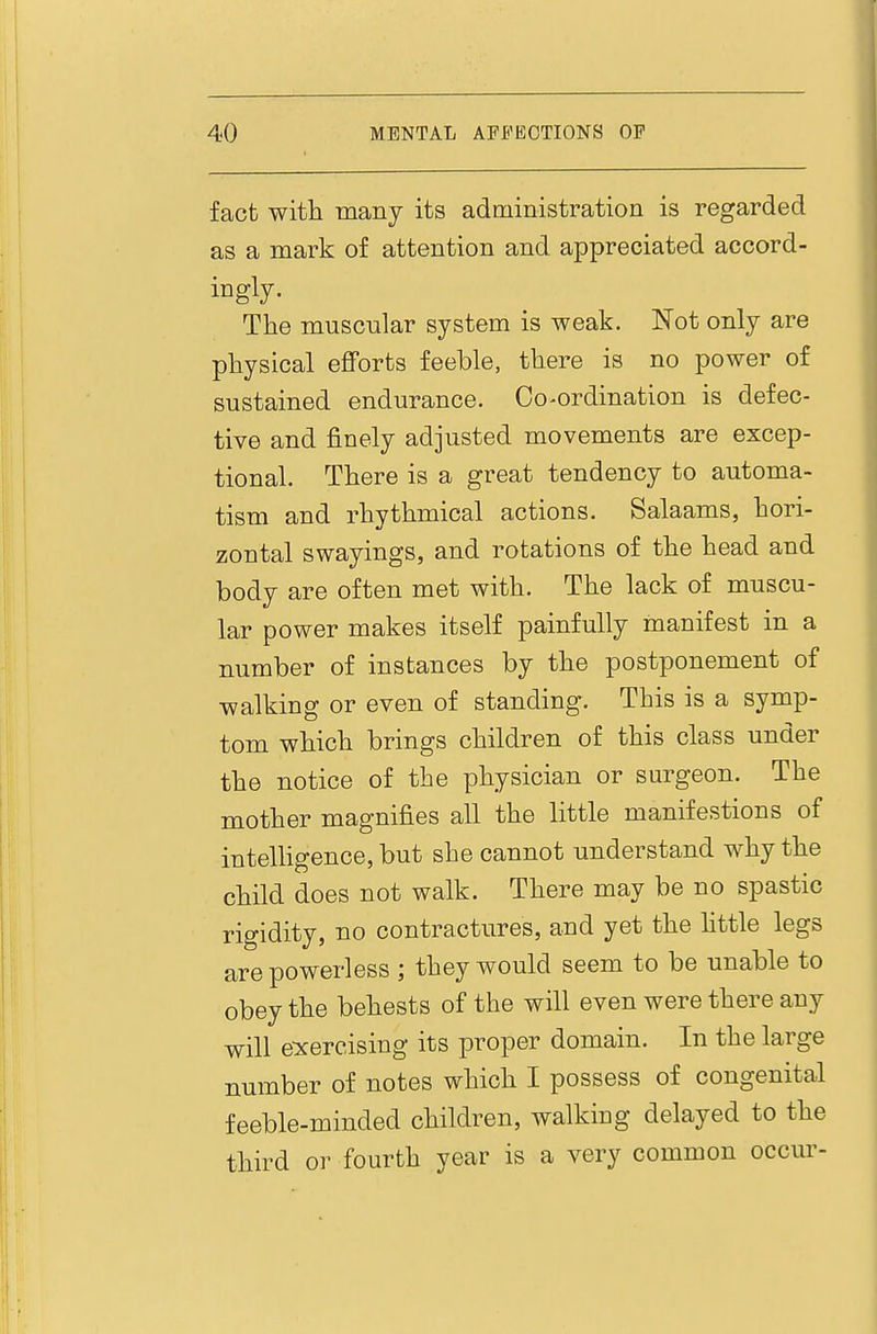 fact with many its administration is regarded as a mark of attention and appreciated accord- ingly. The muscular system is weak. Not only are physical eflforts feeble, there is no power of sustained endurance. Co-ordination is defec- tive and finely adjusted movements are excep- tional. There is a great tendency to automa- tism and rhythmical actions. Salaams, hori- zontal swayings, and rotations of the head and body are often met with. The lack of muscu- lar power makes itself painfully manifest in a number of instances by the postponement of walking or even of standing. This is a symp- tom which brings children of this class under the notice of the physician or surgeon. The mother magnifies all the little manifestions of intelHgence, but she cannot understand why the child does not walk. There may be no spastic rigidity, no contractures, and yet the httle legs are powerless ; they would seem to be unable to obey the behests of the will even were there any will e:xercising its proper domain. In the large number of notes which I possess of congenital feeble-minded children, walking delayed to the third or fourth year is a very common occur-
