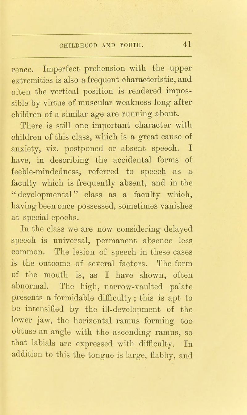 rence. Imperfect preliension with the upper extremities is also a frequent characteristic, and often the vertical position is rendered impos- sible by virtue of muscular weakness long after children of a similar age are running about. There is still one important character with children of this class, which is a great cause of anxiety, viz. postponed or absent speech. I have, in describing the accidental forms of feeble-mindedness, referred to speech as a faculty which is frequently absent, and in the developmental class as a faculty which, having been once possessed, sometimes vanishes at special epochs. In the class we are now considering delayed speech is universal, permanent absence less common. The lesion of speech in these cases is the outcome of several factors. The form of the mouth is, as I have shown, often abnormal. The high, narrow-vaulted palate presents a formidable difficulty; this is apt to be intensified by the ill-development of the lower jaw, the horizontal ramus forming too obtuse an angle with the ascending ramus, so that labials are expressed with difficulty. In addition to this the tongue is large, flabby, and