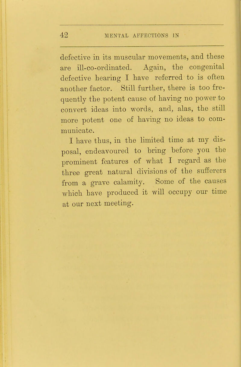defective in its muscular movements, and these are ill-co-ordinated. Again, the congenital defective hearing I have referred to is often another factor. Still further, there is too fre- quently the potent cause of having no power to convert ideas into words, and, alas, the still more potent one of having no ideas to com- municate. I have thus, in the limited time at my dis- posal, endeavoured to bring before you the prominent features of what I regard as the three great natural divisions of the sufferers from a grave calamity. Some of the causes which have produced it will occupy our time at our next meeting.