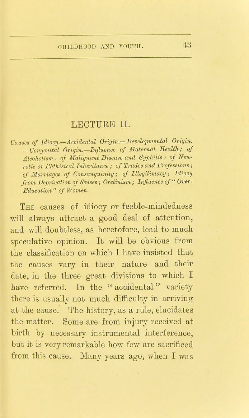 LECTURE II. Causes of Idiocy.—Accidental Origin—Developmental Origin. — Congenital Origin.—Influence of Maternal Eealih; of Alcoholism; of Malignant Disease and Sypliilis ; of Neu- rotic or Phthisical Inheritance; of Trades and Professions; of Marriages of Consanguinity; of Illegitimacy; Idiocy from Deprivation of Senses; Cretinism ; Influence of Over- Education of Women. The causes of idiocy or feeble-mindedness will always attract a good deal of attention, and will doubtless, as heretofore, lead to much speculative opinion. It will be obvious from the classification on which I have insisted that the causes vary in their nature and their date, in the three great divisions to which I have referred. In the accidental variety there is usually not much diflBculty in arriving at the cause. The history, as a rule, elucidates the matter. Some are from injury received at birth by necessary instrumental interference, but it is very remarkable how few are sacrificed from this cause. Many years ago, when I was