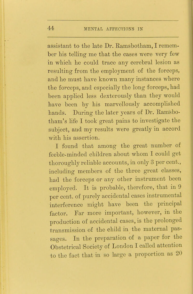 assistant to the late Dr. Eamsbotham, I remem- ber his telling me that the cases were very few in which he could trace any cerebral lesion as resulting from the employment of the forceps, and he must have known many instances where the forceps, and especially the long forceps, had been applied less dexterously than they would have been by his marvellously accomplished hands. During the later years of Dr. Ramsbo- tham's life I took great pains to investigate the subject, and my results were greatly in accord with his assertion. I found that among the great number of feeble-minded children about whom I could get thoroughly reliable accounts, in only 3 per cent., including members of the three great classes, had the forceps or any other instrument been employed. It is probable, therefore, that in 9 per cent, of purely accidental cases instrumental interference might have been the principal factor. Far more important, however, in the production of accidental cases, is the prolonged transmission of the child in the maternal pas- sages. In the preparation of a paper for the Obstetrical Society of London I called attention to the fact that in so large a proportion as 20