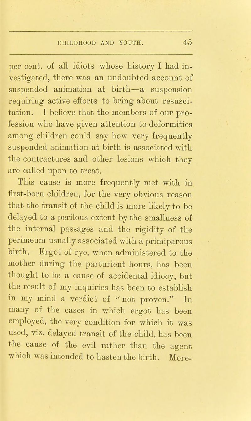 per cent, of all idiots wliose history I had in- vestigated, there was an undoubted account of suspended animation at birth—a suspension requiring active efforts to bring about resusci- tation. I believe that the members of our pro- fession who have given attention to deformities among children could say how very frequently suspended animation at birth is associated with the contractures and other lesions which they are called upon to treat. This cause is more frequently met with in first-born children, for the very obvious reason that the transit of the child is more hkely to be delayed to a perilous extent by the smallness of the internal passages and the rigidity of the perineum usually associated with a primiparous birth. Ergot of rye, when administered to the mother during the parturient hours, has been thought to be a cause of accidental idiocy, but the result of my inquiries has been to establish in my mind a verdict of not proven. In many of the cases in which ergot has been employed, the very condition for which it was used, viz. delayed transit of the child, has been the cause of the evil rather than the agent which was intended to hasten the birth. More-