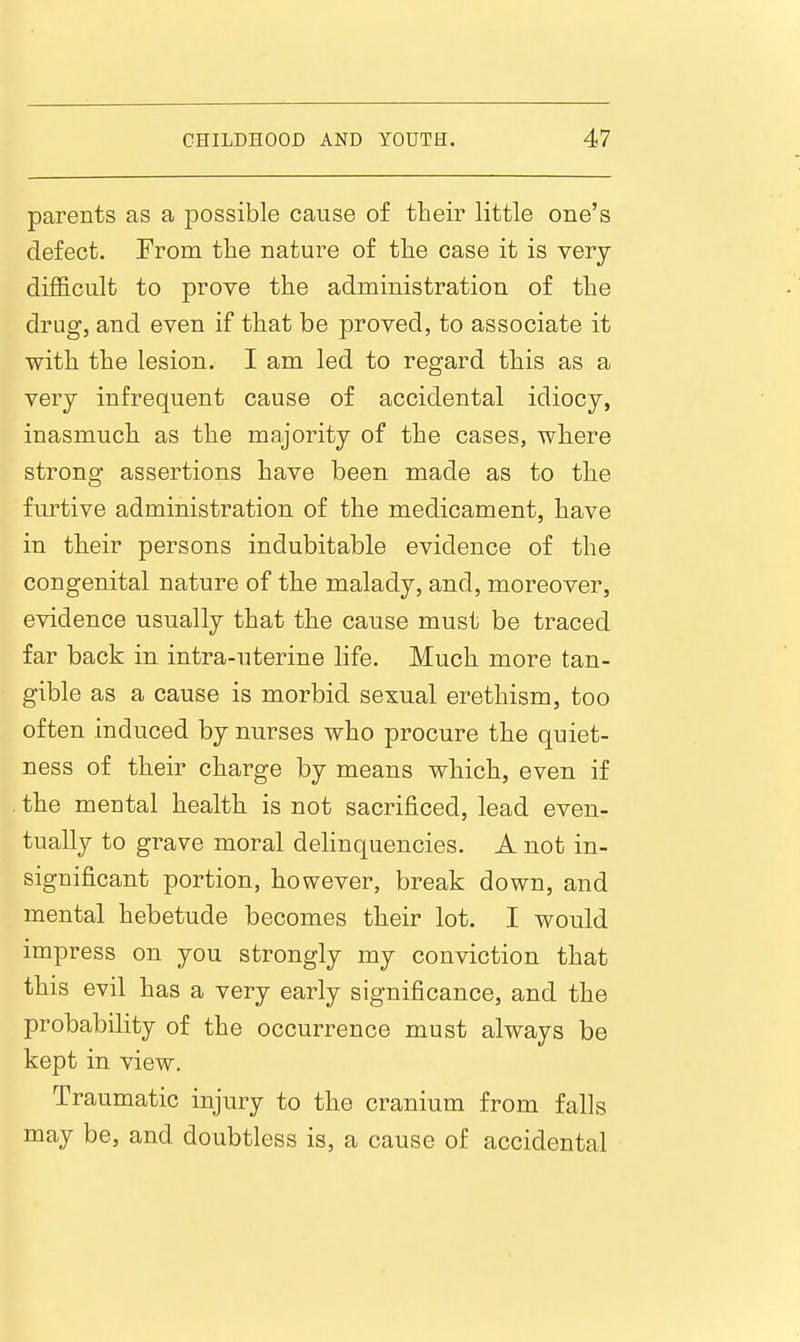 parents as a possible cause of their little one's defect. Trom the nature of the case it is very difl&cult to prove the administration of the drug, and even if that be proved, to associate it with the lesion. I am led to regard this as a very infrequent cause of accidental idiocy, inasmuch as the majority of the cases, where strong assertions have been made as to the furtive administration of the medicament, have in their persons indubitable evidence of the congenital nature of the malady, and, moreover, evidence usually that the cause must be traced far back in intra-uterine life. Much more tan- gible as a cause is morbid sexual erethism, too often induced by nurses who procure the quiet- ness of their charge by means which, even if the mental health is not sacrificed, lead even- tually to grave moral delinquencies. A not in- significant portion, however, break down, and mental hebetude becomes their lot. I would impress on you strongly my conviction that this evil has a very early significance, and the probability of the occurrence must always be kept in view. Traumatic injury to the cranium from falls may be, and doubtless is, a cause of accidental
