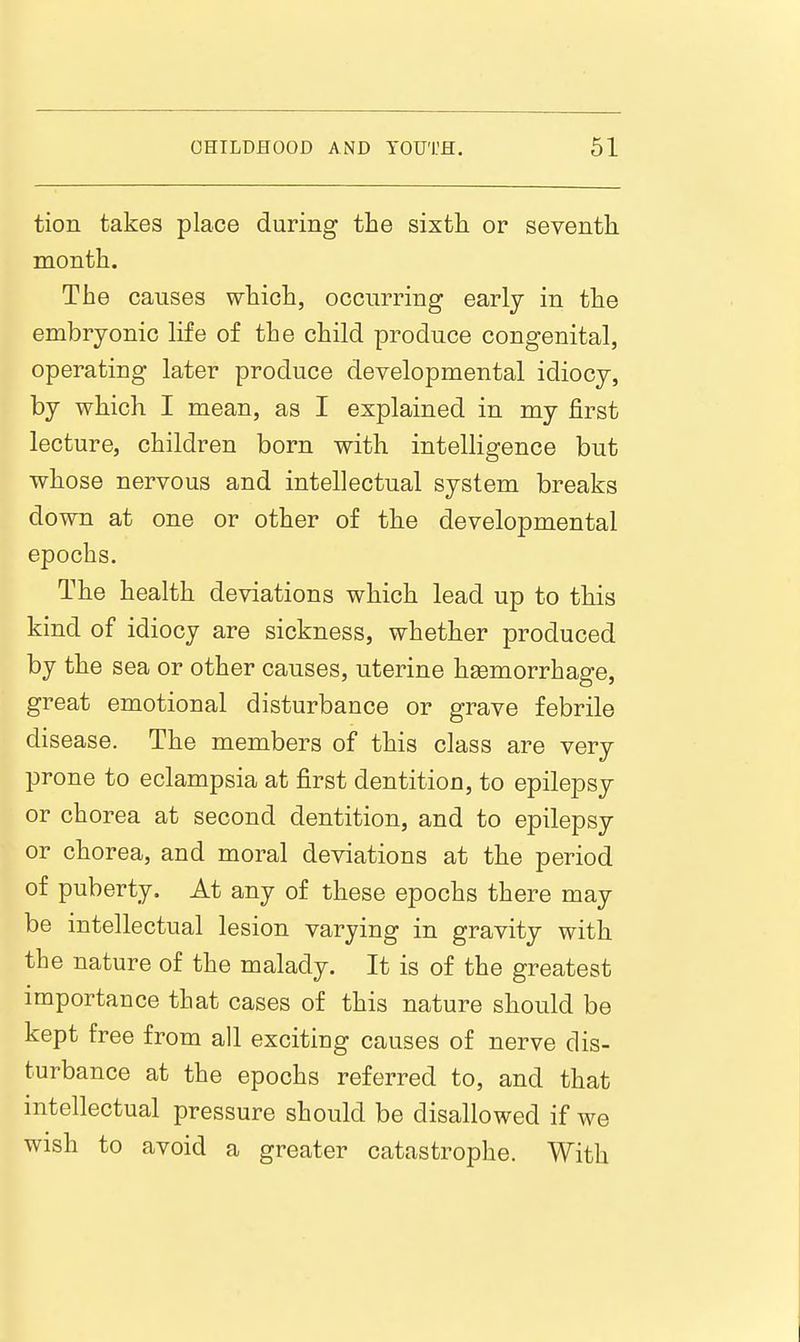 tion takes place during the sixfcli or seventh month. The causes which, occurring early in the embryonic life of the child produce congenital, operating later produce developmental idiocy, by which I mean, as I explained in my first lecture, children born with intelligence but whose nervous and intellectual system breaks down at one or other of the developmental epochs. The health deviations which lead up to this kind of idiocy are sickness, whether produced by the sea or other causes, uterine hsemorrhage, great emotional disturbance or grave febrile disease. The members of this class are very prone to eclampsia at first dentition, to epilepsy or chorea at second dentition, and to epilepsy or chorea, and moral deviations at the period of puberty. At any of these epochs there may be intellectual lesion varying in gravity with the nature of the malady. It is of the greatest importance that cases of this nature should be kept free from all exciting causes of nerve dis- turbance at the epochs referred to, and that intellectual pressure should be disallowed if we wish to avoid a greater catastrophe. With