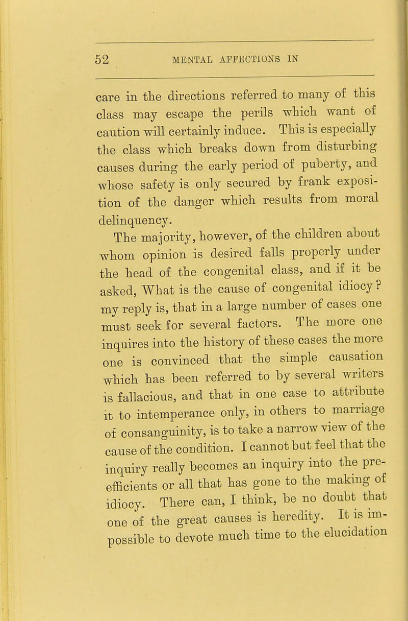 care in tlie directions referred to many of this class may escape the perils whicli want of caution will certainly induce. This is especially the class which breaks down from disturbing causes during the early period of puberty, and whose safety is only secured by frank exposi- tion of the danger which results from moral delinquency. The majority, however, of the children about whom opinion is desired falls properly under the head of the congenital class, and if it be asked. What is the cause of congenital idiocy ? my reply is, that in a large number of cases one must seek for several factors. The more one inquires into the history of these cases the more one is convinced that the simple causation which has been referred to by several writers is fallacious, and that in one case to attribute It to intemperance only, in others to marriage of consanguinity, is to take a narrow view of the cause of the condition. I cannot but feel that the inquiry really becomes an inquiry into the pre- efficients or all that has gone to the making of idiocy. There can, I think, be no doubt that one of the great causes is heredity. It is im- possible to devote much time to the elucidation