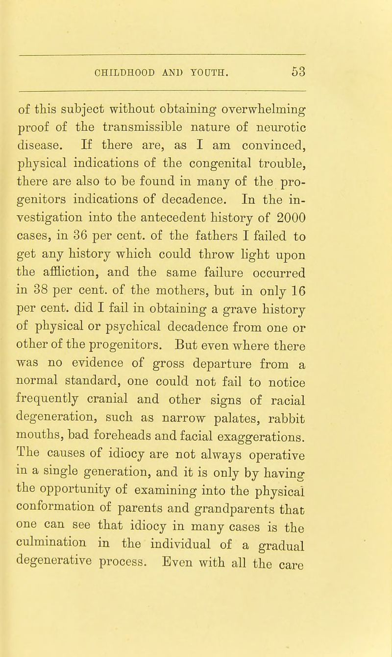 of tliis subject without obtaining overwlielming proof of the transmissible nature of neurotic disease. If there are, as I am convinced, physical indications of the congenital trouble, there are also to be found in many of the pro- genitors indications of decadence. In the in- vestigation into the antecedent history of 2000 cases, in 36 per cent, of the fathers I failed to get any history which could throw light upon the affliction, and the same failure occurred in 38 per cent, of the mothers, but in only 16 per cent, did I fail in obtaining a grave history of physical or psychical decadence from one or other of the progenitors. But even where there was no evidence of gross departure from a normal standard, one could not fail to notice frequently cranial and other signs of racial degeneration, such as narrow palates, rabbit mouths, bad foreheads and facial exaggerations. The causes of idiocy are not always operative in a single generation, and it is only by having the opportunity of examining into the physical conformation of parents and grandparents that one can see that idiocy in many cases is the culmination in the individual of a gradual degenerative process. Even with all the care