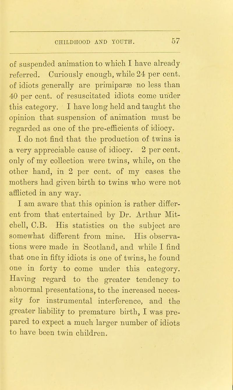 of suspended animation to wliicli I have already referred. Curiously enough, while 24 per cent, of idiots generally are priraiparge no less than 40 per cent, of resuscitated idiots come under this category. I have long held and taught the opinion that suspension of animation must be regarded as one of the pre-efficients of idiocy. I do not find that the production of twins is a very appreciable cause of idiocy. 2 per cent, only of my collection were twins, while, on the other hand, in 2 per cent, of my cases the mothers had given birth to twins who were not afflicted in any way. I am aware that this opinion is rather differ- ent from that entertained by Dr. Arthur Mit- chell, C.B. His statistics on the subject are somewhat different from mine. His observa- tions were made in Scotland, and while I find that one in fifty idiots is one of twins, he found one in forty to come under this category. Having regard to the greater tendency to abnormal presentations, to the increased neces- sity for instrumental interference, and the greater liabihty to premature birth, I was pre- pared to expect a much larger number of idiots to have been twin children.
