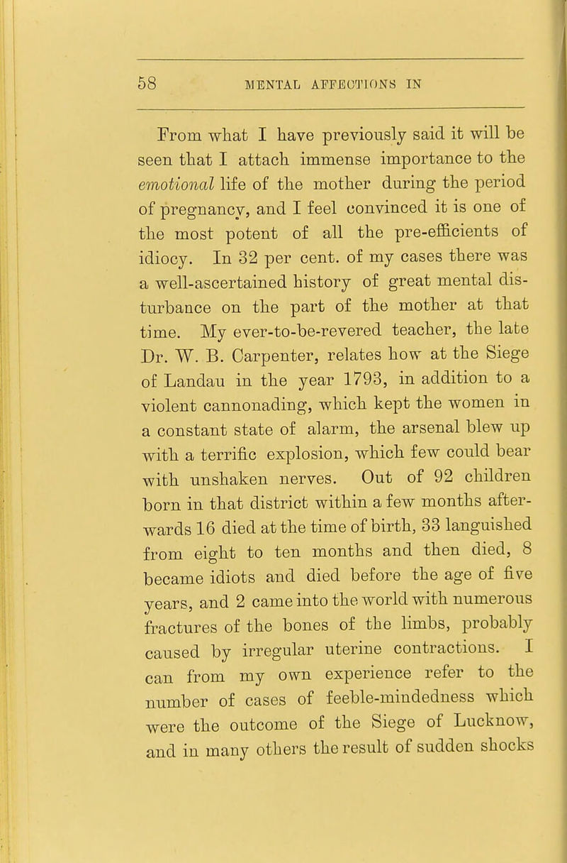From what I have previously said it will be seen that I attach immense importance to the emotional life of the mother during the period of pregnancy, and I feel convinced it is one of the most potent of all the pre-eflhcients of idiocy. In 32 per cent, of my cases there was a well-ascertained history of great mental dis- turbance on the part of the mother at that time. My ever-to-be-revered teacher, the late Dr. W. B. Carpenter, relates how at the Siege of Landau in the year 1793, in addition to a violent cannonading, which kept the women in a constant state of alarm, the arsenal blew up with a terrific explosion, which few could bear with unshaken nerves. Out of 92 children born in that district within a few months after- wards 16 died at the time of birth, 33 languished from eight to ten months and then died, 8 became idiots and died before the age of five years, and 2 came into the world with numerous fractures of the bones of the limbs, probably caused by irregular uterine contractions. I can from my own experience refer to the number of cases of feeble-mindedness which were the outcome of the Siege of Lucknow, and in many others the result of sudden shocks