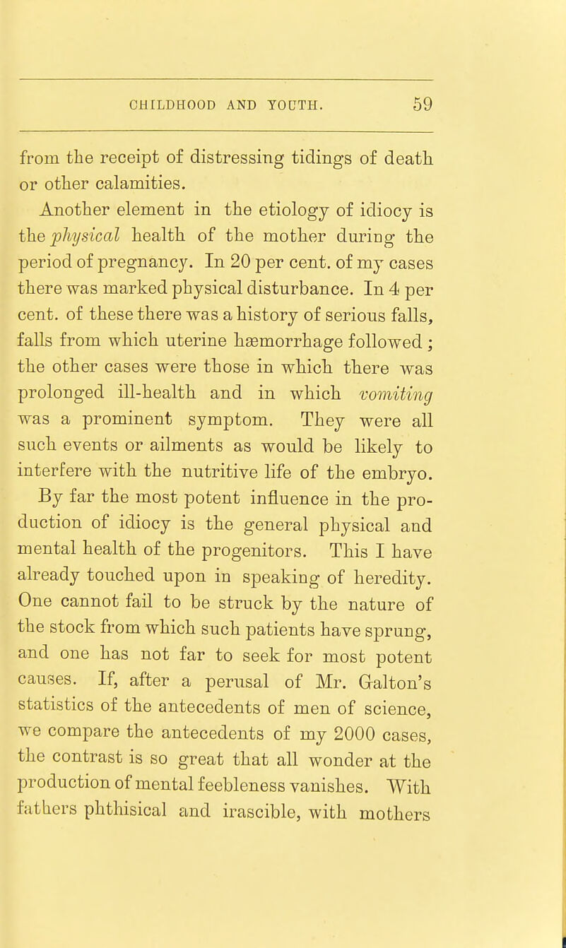 from the receipt of distressing tidings of death or other calamities. Another element in the etiology of idiocy is the physical health of the mother during the period of pregnancy. In 20 per cent, of my cases there was marked physical disturbance. In 4 per cent, of these there was a history of serious falls, falls from which uterine hsemorrhage followed; the other cases were those in which there was prolonged ill-health and in which vomiting was a prominent symptom. They were all such events or ailments as would be likely to interfere with the nutritive life of the embryo. By far the most potent influence in the pro- duction of idiocy is the general physical and mental health of the progenitors. This I have already touched upon in speaking of heredity. One cannot fail to be struck by the nature of the stock from which such patients have sprung, and one has not far to seek for most potent causes. If, after a perusal of Mr. Qalton's statistics of the antecedents of men of science, we compare the antecedents of my 2000 cases, the contrast is so great that all wonder at the production of mental feebleness vanishes. With fathers phthisical and irascible, with mothers