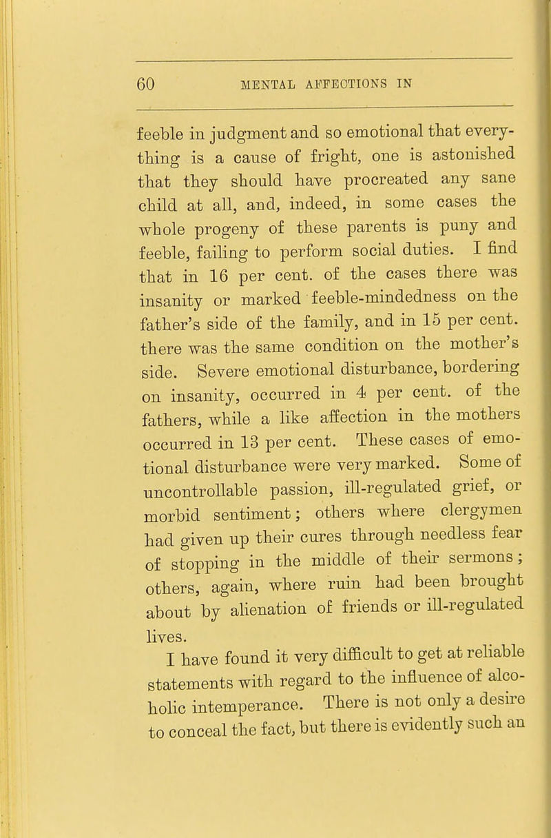 feeble in judgment and so emotional that every- tliing is a cause of fright, one is astonished that they should have procreated any sane child at all, and, indeed, in some cases the whole progeny of these parents is puny and feeble, failing to perform social duties. I find that in 16 per cent, of the cases there was insanity or marked feeble-mindedness on the father's side of the family, and in 15 per cent, there was the same condition on the mother's side. Severe emotional disturbance, bordering on insanity, occurred in 4 per cent, of the fathers, while a like affection in the mothers occurred in 13 per cent. These cases of emo- tional disturbance were very marked. Some of uncontrollable passion, ill-regulated grief, or morbid sentiment; others where clergymen had given up their cures through needless fear of stopping in the middle of their sermons; others, again, where ruin had been brought about by alienation of friends or Hl-regulated lives. I have found it very difficult to get at reliable statements with regard to the influence of alco- holic intemperance. There is not only a desire to conceal the fact, but there is evidently such an