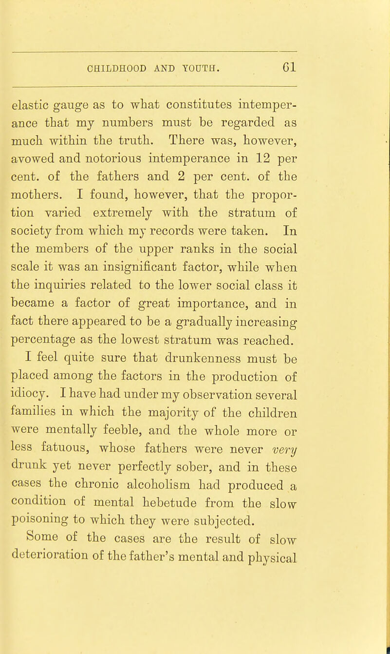 elastic gauge as to what constitutes intemper- ance that my numbers must be regarded as much within the truth. There was, however, avowed and notorious intemperance in 12 per cent, of the fathers and 2 per cent, of the mothers. I found, however, that the propor- tion varied extremely with the stratum of society from which my records were taken. In the members of the upper ranks in the social scale it was an insignificant factor, while when the inquiries related to the lower social class it became a factor of great importance, and in fact there appeared to be a gradually increasing percentage as the lowest stratum was reached. I feel quite sure that drunkenness must be placed among the factors in the production of idiocy. I have had under my observation several families in which the majority of the children were mentally feeble, and the whole more or less fatuous, whose fathers were never very drunk yet never perfectly sober, and in these cases the chronic alcoholism had produced a condition of mental hebetude from the slow poisoning to which they were subjected. Some of the cases are the result of slow deterioration of the father's mental and physical