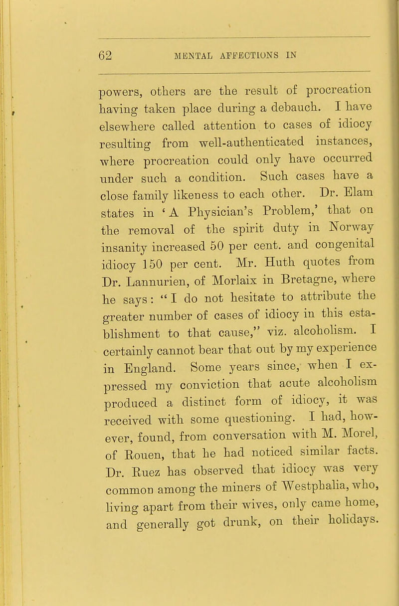 powers, others are the result of procreation having taken place during a debauch. I have elsewhere called attention to cases of idiocy resulting from well-authenticated instances, where procreation could only have occurred under such a condition. Such cases have a close family likeness to each other. Dr. Elam states in 'A Physician's Problem,' that on the removal of the spirit duty in Norway insanity increased 60 per cent, and congenital idiocy 150 per cent. Mr. Huth quotes from Dr. Lannurien, of Morlaix in Bretagne, where he says:  I do not hesitate to attribute the greater number of cases of idiocy in this esta- blishment to that cause, viz. alcohohsm. I certainly cannot bear that out by my experience in England. Some years since, when I ex- pressed my conviction that acute alcoholism produced a distinct form of idiocy, it was received with some questioning. I had, how- ever, found, from conversation with M. Morel, of Rouen, that he had noticed similar facts. Dr. Ruez has observed that idiocy was very common among the miners of Westphalia, who, Hving apart from their wives, only came home, and generally got drunk, on their holidays.